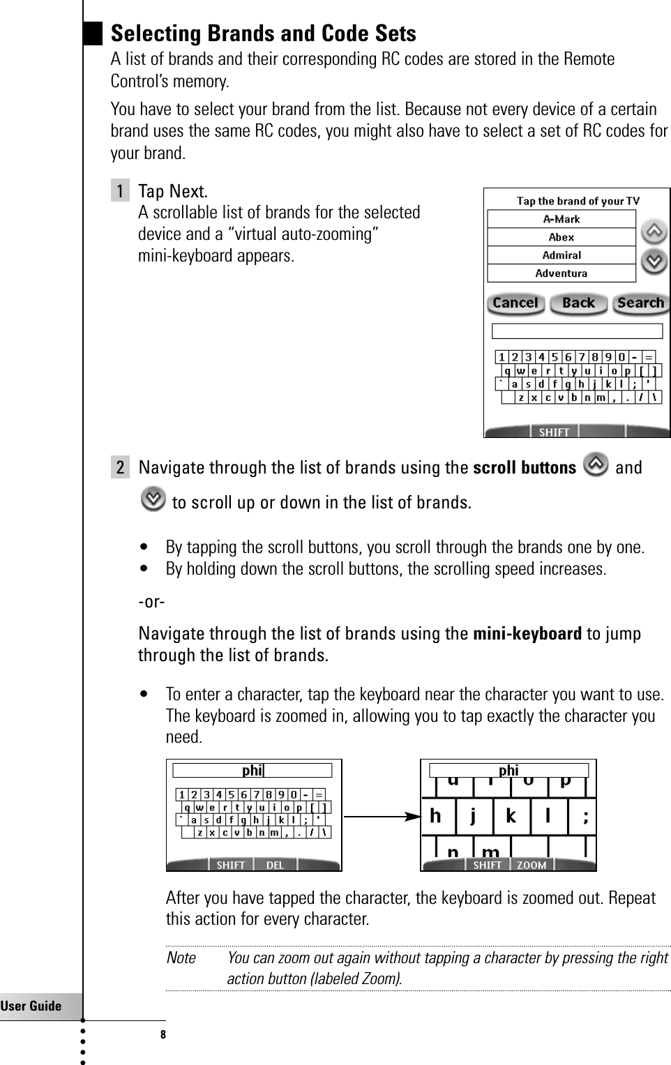 User Guide8Selecting Brands and Code SetsA list of brands and their corresponding RC codes are stored in the RemoteControl’s memory.You have to select your brand from the list. Because not every device of a certainbrand uses the same RC codes, you might also have to select a set of RC codes foryour brand.1 Tap Next.A scrollable list of brands for the selected device and a “virtual auto-zooming” mini-keyboard appears.2 Navigate through the list of brands using the scroll buttons andto scroll up or down in the list of brands. • By tapping the scroll buttons, you scroll through the brands one by one.• By holding down the scroll buttons, the scrolling speed increases.-or-Navigate through the list of brands using the mini-keyboard to jumpthrough the list of brands. • To enter a character, tap the keyboard near the character you want to use. The keyboard is zoomed in, allowing you to tap exactly the character youneed.After you have tapped the character, the keyboard is zoomed out. Repeatthis action for every character.Note You can zoom out again without tapping a character by pressing the rightaction button (labeled Zoom).Getting Started