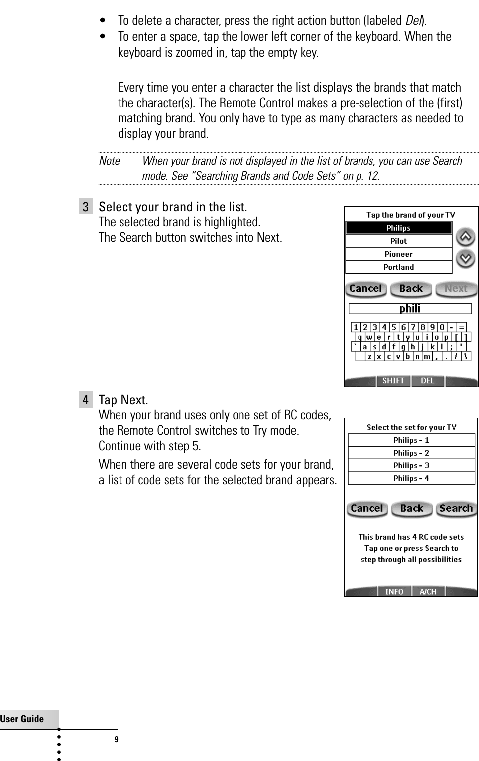 User Guide9• To delete a character, press the right action button (labeled Del).• To enter a space, tap the lower left corner of the keyboard. When thekeyboard is zoomed in, tap the empty key.Every time you enter a character the list displays the brands that matchthe character(s). The Remote Control makes a pre-selection of the (first)matching brand. You only have to type as many characters as needed todisplay your brand.Note When your brand is not displayed in the list of brands, you can use Searchmode. See “Searching Brands and Code Sets” on p. 12.3 Select your brand in the list. The selected brand is highlighted. The Search button switches into Next.4 Tap Next.When your brand uses only one set of RC codes, the Remote Control switches to Try mode. Continue with step 5.When there are several code sets for your brand, a list of code sets for the selected brand appears.Getting Started