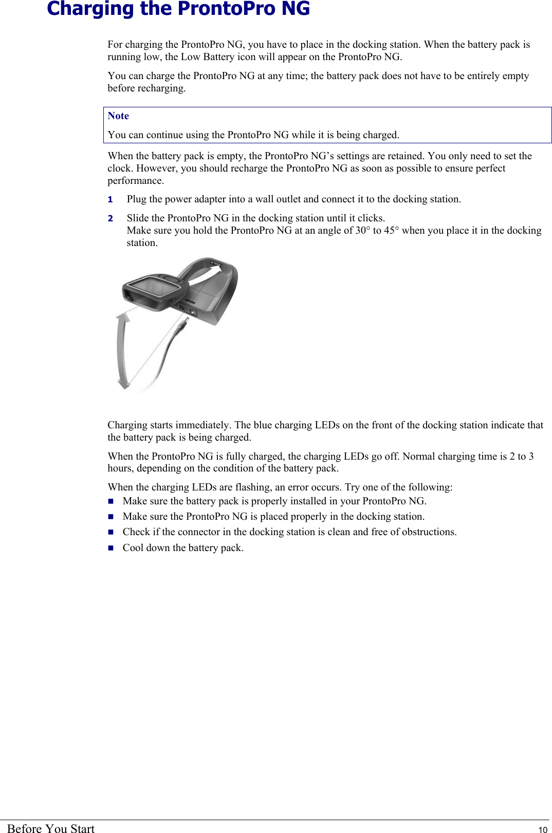 Before You Start  10 Charging the ProntoPro NG For charging the ProntoPro NG, you have to place in the docking station. When the battery pack is running low, the Low Battery icon will appear on the ProntoPro NG. You can charge the ProntoPro NG at any time; the battery pack does not have to be entirely empty before recharging. Note You can continue using the ProntoPro NG while it is being charged. When the battery pack is empty, the ProntoPro NG’s settings are retained. You only need to set the clock. However, you should recharge the ProntoPro NG as soon as possible to ensure perfect performance. 1  Plug the power adapter into a wall outlet and connect it to the docking station. 2  Slide the ProntoPro NG in the docking station until it clicks. Make sure you hold the ProntoPro NG at an angle of 30° to 45° when you place it in the docking station.  Charging starts immediately. The blue charging LEDs on the front of the docking station indicate that the battery pack is being charged. When the ProntoPro NG is fully charged, the charging LEDs go off. Normal charging time is 2 to 3 hours, depending on the condition of the battery pack. When the charging LEDs are flashing, an error occurs. Try one of the following:  Make sure the battery pack is properly installed in your ProntoPro NG.  Make sure the ProntoPro NG is placed properly in the docking station.  Check if the connector in the docking station is clean and free of obstructions.  Cool down the battery pack. 