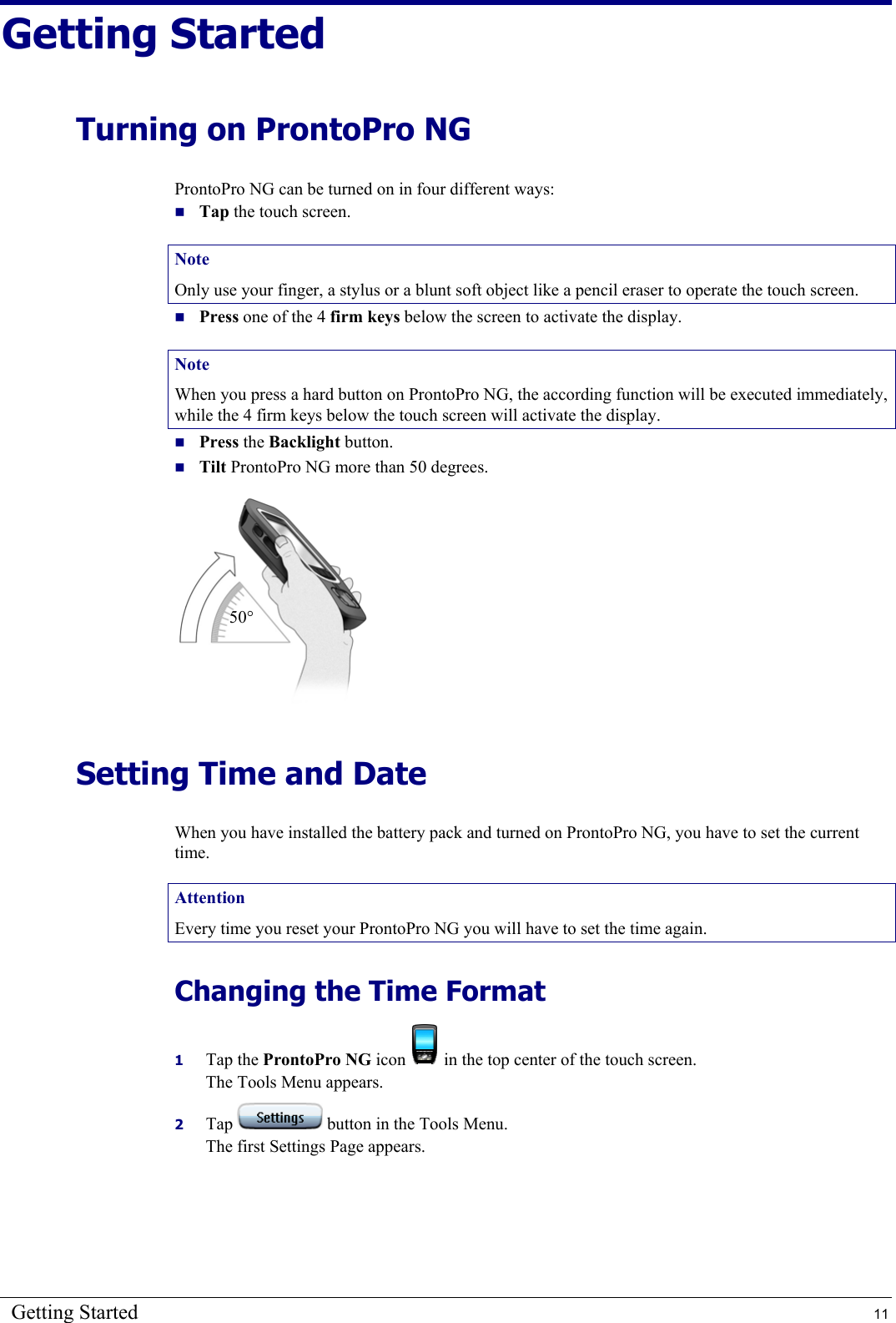 Getting Started  11 Getting Started Turning on ProntoPro NG ProntoPro NG can be turned on in four different ways:  Tap the touch screen. Note Only use your finger, a stylus or a blunt soft object like a pencil eraser to operate the touch screen.  Press one of the 4 firm keys below the screen to activate the display. Note When you press a hard button on ProntoPro NG, the according function will be executed immediately, while the 4 firm keys below the touch screen will activate the display.  Press the Backlight button.  Tilt ProntoPro NG more than 50 degrees.  Setting Time and Date When you have installed the battery pack and turned on ProntoPro NG, you have to set the current time. Attention Every time you reset your ProntoPro NG you will have to set the time again. Changing the Time Format 1  Tap the ProntoPro NG icon   in the top center of the touch screen. The Tools Menu appears. 2  Tap   button in the Tools Menu. The first Settings Page appears. 50° 