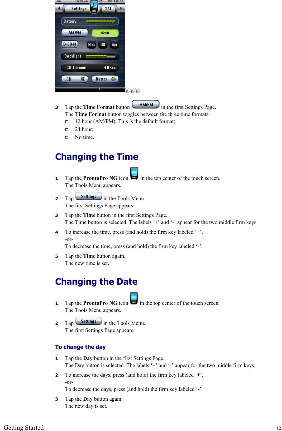 Getting Started  12 @@@ 3  Tap the Time Format button   in the first Settings Page.  The Time Format button toggles between the three time formats:   12 hour (AM/PM): This is the default format;   24 hour;   No time. Changing the Time 1  Tap the ProntoPro NG icon   in the top center of the touch screen. The Tools Menu appears. 2  Tap   in the Tools Menu. The first Settings Page appears. 3  Tap the Time button in the first Settings Page. The Time button is selected. The labels ‘+’ and ‘-’ appear for the two middle firm keys. 4  To increase the time, press (and hold) the firm key labeled ‘+’. -or- To decrease the time, press (and hold) the firm key labeled ‘-’. 5  Tap the Time button again. The new time is set. Changing the Date 1  Tap the ProntoPro NG icon   in the top center of the touch screen. The Tools Menu appears. 2  Tap   in the Tools Menu. The first Settings Page appears. To change the day 1  Tap the Day button in the first Settings Page. The Day button is selected. The labels ‘+’ and ‘-’ appear for the two middle firm keys. 2  To increase the days, press (and hold) the firm key labeled ‘+’. -or- To decrease the days, press (and hold) the firm key labeled ‘-’. 3  Tap the Day button again. The new day is set. 