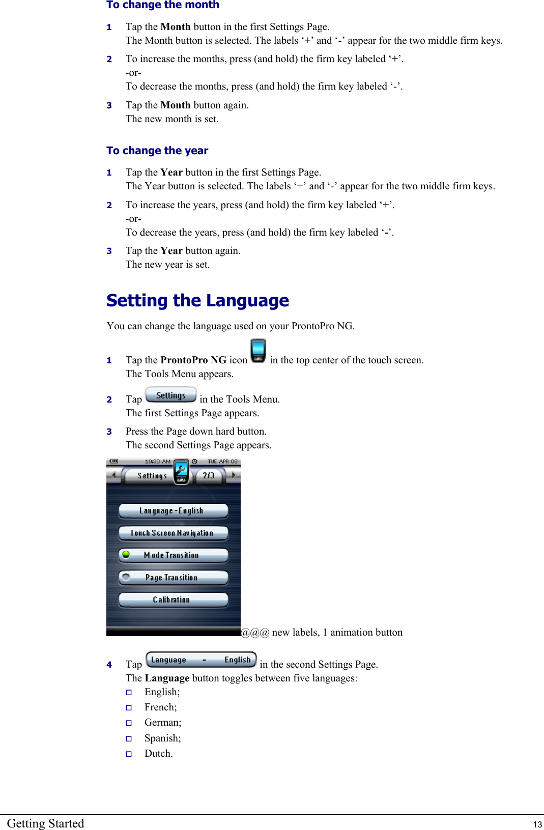 Getting Started  13 To change the month 1  Tap the Month button in the first Settings Page. The Month button is selected. The labels ‘+’ and ‘-’ appear for the two middle firm keys. 2  To increase the months, press (and hold) the firm key labeled ‘+’. -or- To decrease the months, press (and hold) the firm key labeled ‘-’. 3  Tap the Month button again. The new month is set. To change the year 1  Tap the Year button in the first Settings Page. The Year button is selected. The labels ‘+’ and ‘-’ appear for the two middle firm keys. 2  To increase the years, press (and hold) the firm key labeled ‘+’. -or- To decrease the years, press (and hold) the firm key labeled ‘-’. 3  Tap the Year button again. The new year is set. Setting the Language You can change the language used on your ProntoPro NG. 1  Tap the ProntoPro NG icon   in the top center of the touch screen. The Tools Menu appears. 2  Tap   in the Tools Menu. The first Settings Page appears. 3  Press the Page down hard button. The second Settings Page appears. @@@ new labels, 1 animation button 4  Tap   in the second Settings Page. The Language button toggles between five languages:   English;   French;   German;   Spanish;   Dutch. 