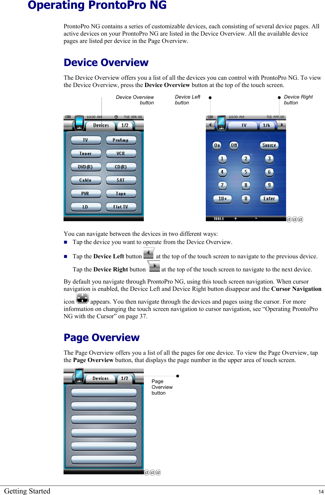 Getting Started  14 Operating ProntoPro NG ProntoPro NG contains a series of customizable devices, each consisting of several device pages. All active devices on your ProntoPro NG are listed in the Device Overview. All the available device pages are listed per device in the Page Overview. Device Overview The Device Overview offers you a list of all the devices you can control with ProntoPro NG. To view the Device Overview, press the Device Overview button at the top of the touch screen.        @@@ You can navigate between the devices in two different ways:  Tap the device you want to operate from the Device Overview.  Tap the Device Left button   at the top of the touch screen to navigate to the previous device. Tap the Device Right button   at the top of the touch screen to navigate to the next device. By default you navigate through ProntoPro NG, using this touch screen navigation. When cursor navigation is enabled, the Device Left and Device Right button disappear and the Cursor Navigation icon   appears. You then navigate through the devices and pages using the cursor. For more information on changing the touch screen navigation to cursor navigation, see “Operating ProntoPro NG with the Cursor” on page 37. Page Overview The Page Overview offers you a list of all the pages for one device. To view the Page Overview, tap the Page Overview button, that displays the page number in the upper area of touch screen. @@@ Device OverviewbuttonPage Overview button Device Right button Device Left button 