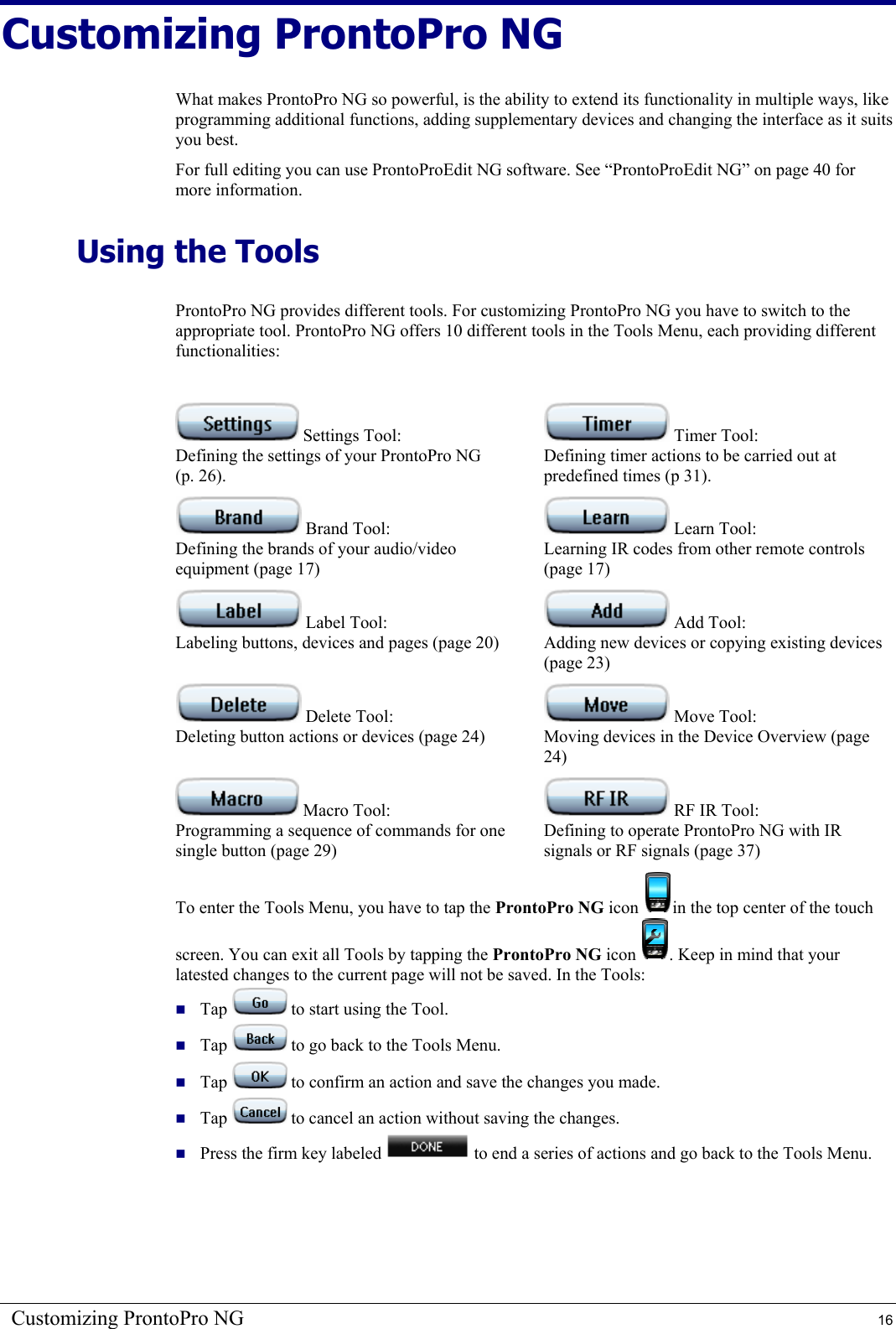 Customizing ProntoPro NG  16 Customizing ProntoPro NG What makes ProntoPro NG so powerful, is the ability to extend its functionality in multiple ways, like programming additional functions, adding supplementary devices and changing the interface as it suits you best. For full editing you can use ProntoProEdit NG software. See “ProntoProEdit NG” on page 40 for more information. Using the Tools ProntoPro NG provides different tools. For customizing ProntoPro NG you have to switch to the appropriate tool. ProntoPro NG offers 10 different tools in the Tools Menu, each providing different functionalities:   Settings Tool: Defining the settings of your ProntoPro NG (p. 26).  Timer Tool: Defining timer actions to be carried out at predefined times (p 31).  Brand Tool: Defining the brands of your audio/video equipment (page 17)  Learn Tool: Learning IR codes from other remote controls (page 17)  Label Tool: Labeling buttons, devices and pages (page 20)  Add Tool: Adding new devices or copying existing devices (page 23)  Delete Tool: Deleting button actions or devices (page 24)  Move Tool: Moving devices in the Device Overview (page 24)  Macro Tool: Programming a sequence of commands for one single button (page 29)  RF IR Tool: Defining to operate ProntoPro NG with IR signals or RF signals (page 37) To enter the Tools Menu, you have to tap the ProntoPro NG icon  in the top center of the touch screen. You can exit all Tools by tapping the ProntoPro NG icon  . Keep in mind that your latested changes to the current page will not be saved. In the Tools:  Tap   to start using the Tool.  Tap   to go back to the Tools Menu.  Tap   to confirm an action and save the changes you made.  Tap   to cancel an action without saving the changes.  Press the firm key labeled   to end a series of actions and go back to the Tools Menu. 