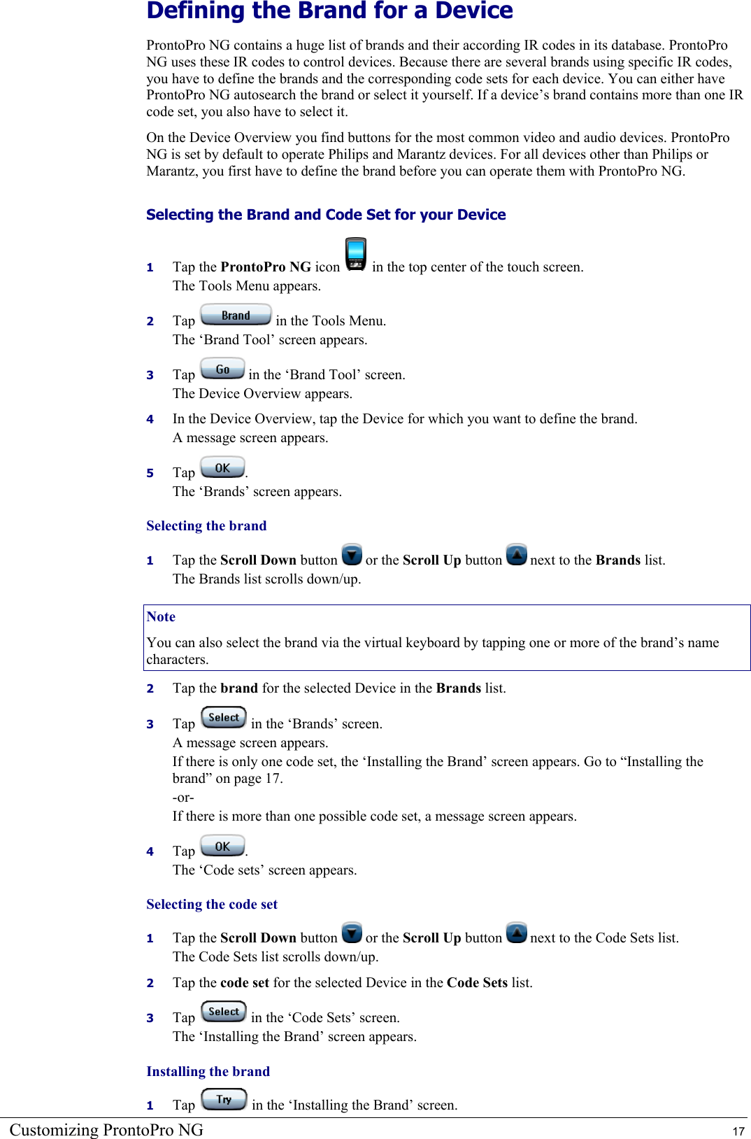 Customizing ProntoPro NG  17 Defining the Brand for a Device ProntoPro NG contains a huge list of brands and their according IR codes in its database. ProntoPro NG uses these IR codes to control devices. Because there are several brands using specific IR codes, you have to define the brands and the corresponding code sets for each device. You can either have ProntoPro NG autosearch the brand or select it yourself. If a device’s brand contains more than one IR code set, you also have to select it. On the Device Overview you find buttons for the most common video and audio devices. ProntoPro NG is set by default to operate Philips and Marantz devices. For all devices other than Philips or Marantz, you first have to define the brand before you can operate them with ProntoPro NG. Selecting the Brand and Code Set for your Device 1  Tap the ProntoPro NG icon   in the top center of the touch screen. The Tools Menu appears. 2  Tap   in the Tools Menu. The ‘Brand Tool’ screen appears. 3  Tap   in the ‘Brand Tool’ screen. The Device Overview appears. 4  In the Device Overview, tap the Device for which you want to define the brand. A message screen appears. 5  Tap  . The ‘Brands’ screen appears. Selecting the brand 1  Tap the Scroll Down button   or the Scroll Up button   next to the Brands list. The Brands list scrolls down/up. Note You can also select the brand via the virtual keyboard by tapping one or more of the brand’s name characters. 2  Tap the brand for the selected Device in the Brands list. 3  Tap   in the ‘Brands’ screen. A message screen appears. If there is only one code set, the ‘Installing the Brand’ screen appears. Go to “Installing the brand” on page 17. -or- If there is more than one possible code set, a message screen appears. 4  Tap  . The ‘Code sets’ screen appears. Selecting the code set 1  Tap the Scroll Down button   or the Scroll Up button   next to the Code Sets list. The Code Sets list scrolls down/up. 2  Tap the code set for the selected Device in the Code Sets list. 3  Tap   in the ‘Code Sets’ screen. The ‘Installing the Brand’ screen appears. Installing the brand  1  Tap   in the ‘Installing the Brand’ screen. 