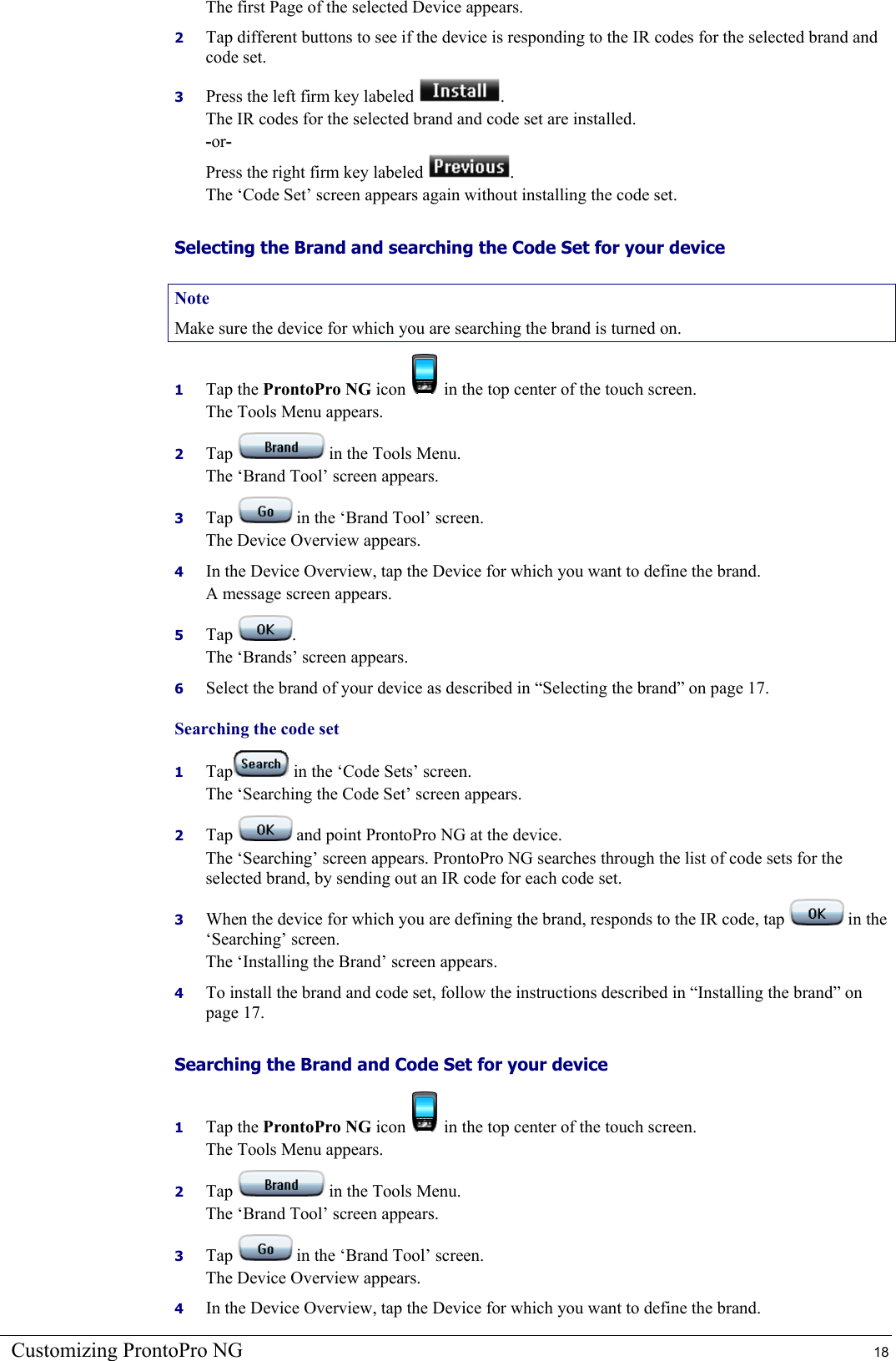 Customizing ProntoPro NG  18 The first Page of the selected Device appears. 2  Tap different buttons to see if the device is responding to the IR codes for the selected brand and code set. 3  Press the left firm key labeled  . The IR codes for the selected brand and code set are installed. -or- Press the right firm key labeled . The ‘Code Set’ screen appears again without installing the code set. Selecting the Brand and searching the Code Set for your device Note Make sure the device for which you are searching the brand is turned on. 1  Tap the ProntoPro NG icon   in the top center of the touch screen. The Tools Menu appears. 2  Tap   in the Tools Menu. The ‘Brand Tool’ screen appears. 3  Tap   in the ‘Brand Tool’ screen. The Device Overview appears. 4  In the Device Overview, tap the Device for which you want to define the brand. A message screen appears. 5  Tap  . The ‘Brands’ screen appears. 6  Select the brand of your device as described in “Selecting the brand” on page 17. Searching the code set 1  Tap  in the ‘Code Sets’ screen. The ‘Searching the Code Set’ screen appears. 2  Tap   and point ProntoPro NG at the device. The ‘Searching’ screen appears. ProntoPro NG searches through the list of code sets for the selected brand, by sending out an IR code for each code set. 3  When the device for which you are defining the brand, responds to the IR code, tap   in the ‘Searching’ screen. The ‘Installing the Brand’ screen appears. 4  To install the brand and code set, follow the instructions described in “Installing the brand” on page 17. Searching the Brand and Code Set for your device 1  Tap the ProntoPro NG icon   in the top center of the touch screen. The Tools Menu appears. 2  Tap   in the Tools Menu. The ‘Brand Tool’ screen appears. 3  Tap   in the ‘Brand Tool’ screen. The Device Overview appears. 4  In the Device Overview, tap the Device for which you want to define the brand. 