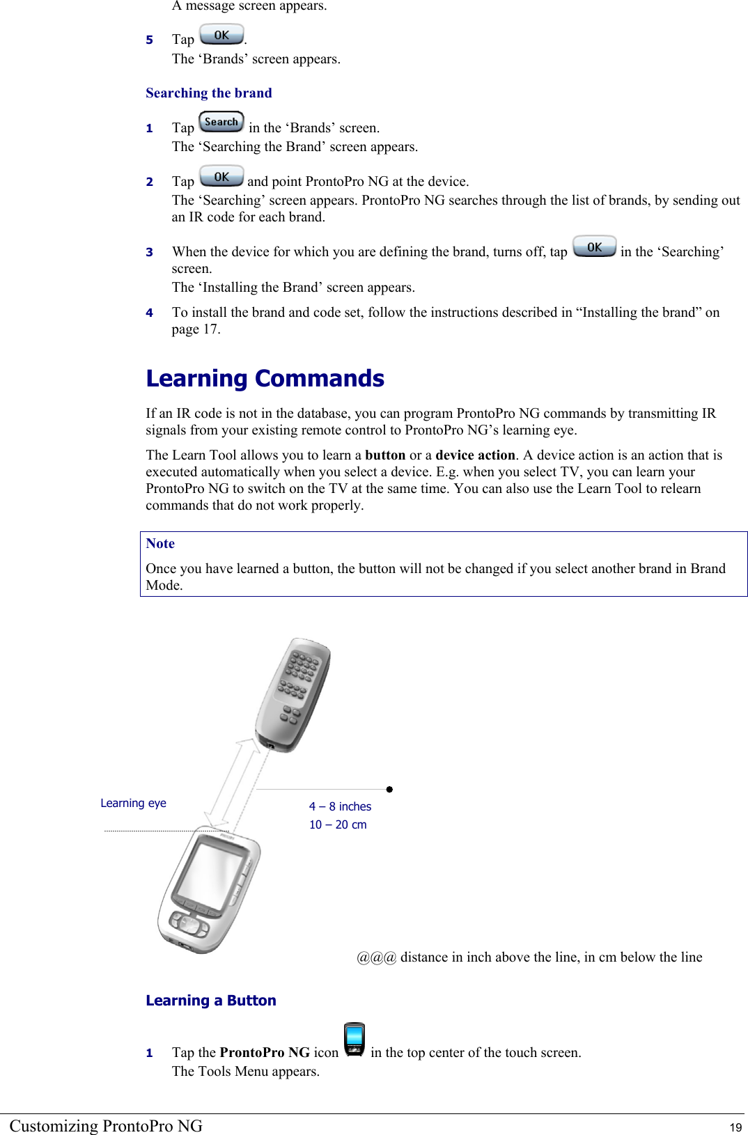 Customizing ProntoPro NG  19 A message screen appears. 5  Tap  . The ‘Brands’ screen appears. Searching the brand 1  Tap   in the ‘Brands’ screen. The ‘Searching the Brand’ screen appears. 2  Tap   and point ProntoPro NG at the device. The ‘Searching’ screen appears. ProntoPro NG searches through the list of brands, by sending out an IR code for each brand. 3  When the device for which you are defining the brand, turns off, tap   in the ‘Searching’ screen. The ‘Installing the Brand’ screen appears. 4  To install the brand and code set, follow the instructions described in “Installing the brand” on page 17. Learning Commands If an IR code is not in the database, you can program ProntoPro NG commands by transmitting IR signals from your existing remote control to ProntoPro NG’s learning eye. The Learn Tool allows you to learn a button or a device action. A device action is an action that is executed automatically when you select a device. E.g. when you select TV, you can learn your ProntoPro NG to switch on the TV at the same time. You can also use the Learn Tool to relearn commands that do not work properly. Note Once you have learned a button, the button will not be changed if you select another brand in Brand Mode.  @@@ distance in inch above the line, in cm below the line Learning a Button 1  Tap the ProntoPro NG icon   in the top center of the touch screen. The Tools Menu appears. Learning eye  4 – 8 inches 10 – 20 cm 