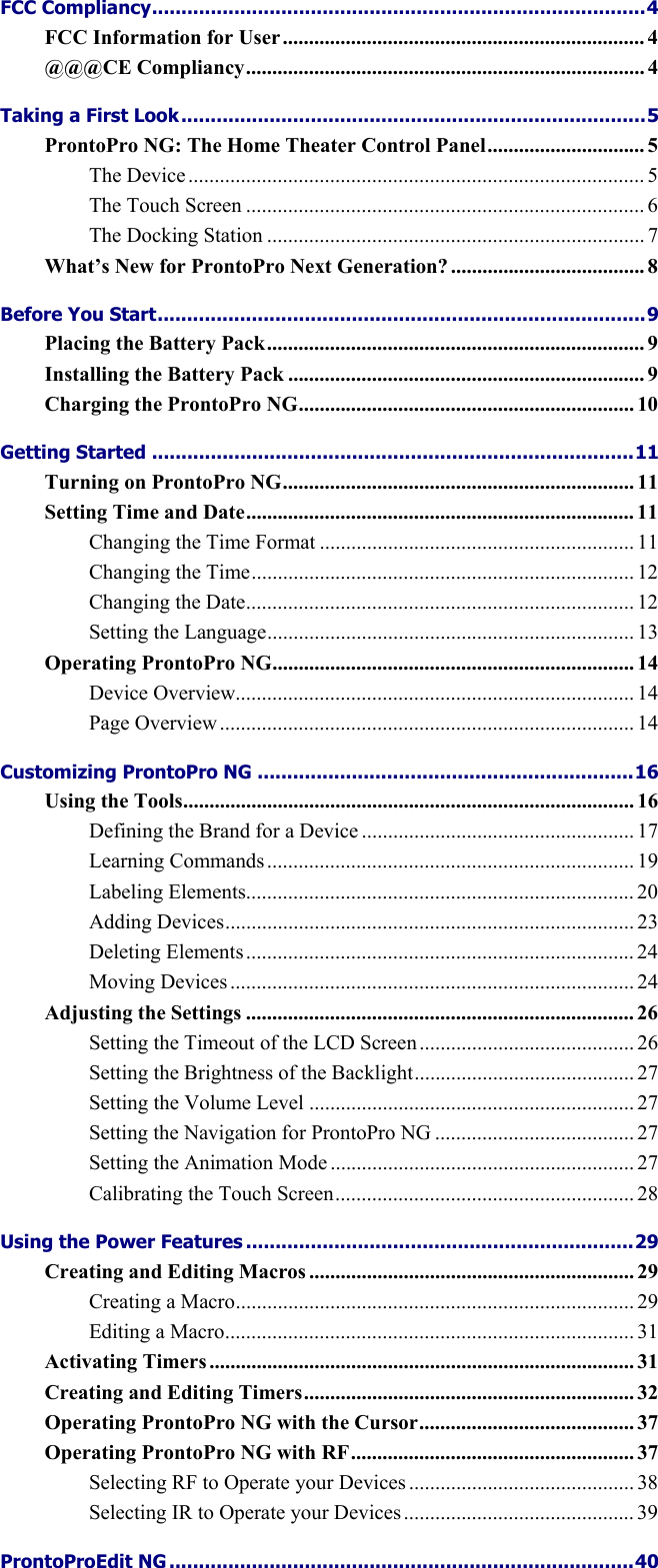    FCC Compliancy....................................................................................4 FCC Information for User..................................................................... 4 @@@CE Compliancy............................................................................ 4 Taking a First Look...............................................................................5 ProntoPro NG: The Home Theater Control Panel.............................. 5 The Device....................................................................................... 5 The Touch Screen ............................................................................ 6 The Docking Station ........................................................................ 7 What’s New for ProntoPro Next Generation? ..................................... 8 Before You Start...................................................................................9 Placing the Battery Pack........................................................................ 9 Installing the Battery Pack .................................................................... 9 Charging the ProntoPro NG................................................................ 10 Getting Started ..................................................................................11 Turning on ProntoPro NG................................................................... 11 Setting Time and Date.......................................................................... 11 Changing the Time Format ............................................................ 11 Changing the Time......................................................................... 12 Changing the Date.......................................................................... 12 Setting the Language...................................................................... 13 Operating ProntoPro NG..................................................................... 14 Device Overview............................................................................ 14 Page Overview............................................................................... 14 Customizing ProntoPro NG ................................................................16 Using the Tools...................................................................................... 16 Defining the Brand for a Device .................................................... 17 Learning Commands...................................................................... 19 Labeling Elements.......................................................................... 20 Adding Devices.............................................................................. 23 Deleting Elements.......................................................................... 24 Moving Devices ............................................................................. 24 Adjusting the Settings .......................................................................... 26 Setting the Timeout of the LCD Screen......................................... 26 Setting the Brightness of the Backlight.......................................... 27 Setting the Volume Level .............................................................. 27 Setting the Navigation for ProntoPro NG ...................................... 27 Setting the Animation Mode .......................................................... 27 Calibrating the Touch Screen......................................................... 28 Using the Power Features ..................................................................29 Creating and Editing Macros .............................................................. 29 Creating a Macro............................................................................ 29 Editing a Macro.............................................................................. 31 Activating Timers ................................................................................. 31 Creating and Editing Timers............................................................... 32 Operating ProntoPro NG with the Cursor......................................... 37 Operating ProntoPro NG with RF...................................................... 37 Selecting RF to Operate your Devices ........................................... 38 Selecting IR to Operate your Devices............................................ 39 ProntoProEdit NG ...............................................................................40 