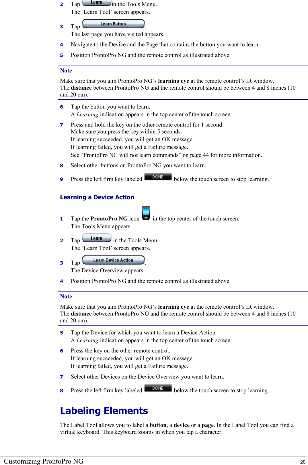 Customizing ProntoPro NG  20 2  Tap  in the Tools Menu. The ‘Learn Tool’ screen appears. 3  Tap  . The last page you have visited appears. 4  Navigate to the Device and the Page that contains the button you want to learn. 5  Position ProntoPro NG and the remote control as illustrated above. Note Make sure that you aim ProntoPro NG`s learning eye at the remote control’s IR window. The distance between ProntoPro NG and the remote control should be between 4 and 8 inches (10 and 20 cm). 6  Tap the button you want to learn. A Learning indication appears in the top center of the touch screen. 7  Press and hold the key on the other remote control for 1 second. Make sure you press the key within 5 seconds. If learning succeeded, you will get an OK message. If learning failed, you will get a Failure message. See “ProntoPro NG will not learn commands” on page 44 for more information. 8  Select other buttons on ProntoPro NG you want to learn. 9  Press the left firm key labeled   below the touch screen to stop learning. Learning a Device Action 1  Tap the ProntoPro NG icon   in the top center of the touch screen. The Tools Menu appears. 2  Tap   in the Tools Menu. The ‘Learn Tool’ screen appears. 3  Tap  . The Device Overview appears. 4  Position ProntoPro NG and the remote control as illustrated above. Note Make sure that you aim ProntoPro NG’s learning eye at the remote control’s IR window. The distance between ProntoPro NG and the remote control should be between 4 and 8 inches (10 and 20 cm). 5  Tap the Device for which you want to learn a Device Action. A Learning indication appears in the top center of the touch screen. 6  Press the key on the other remote control. If learning succeeded, you will get an OK message. If learning failed, you will get a Failure message. 7  Select other Devices on the Device Overview you want to learn. 8  Press the left firm key labeled   below the touch screen to stop learning. Labeling Elements The Label Tool allows you to label a button, a device or a page. In the Label Tool you can find a virtual keyboard. This keyboard zooms in when you tap a character. 