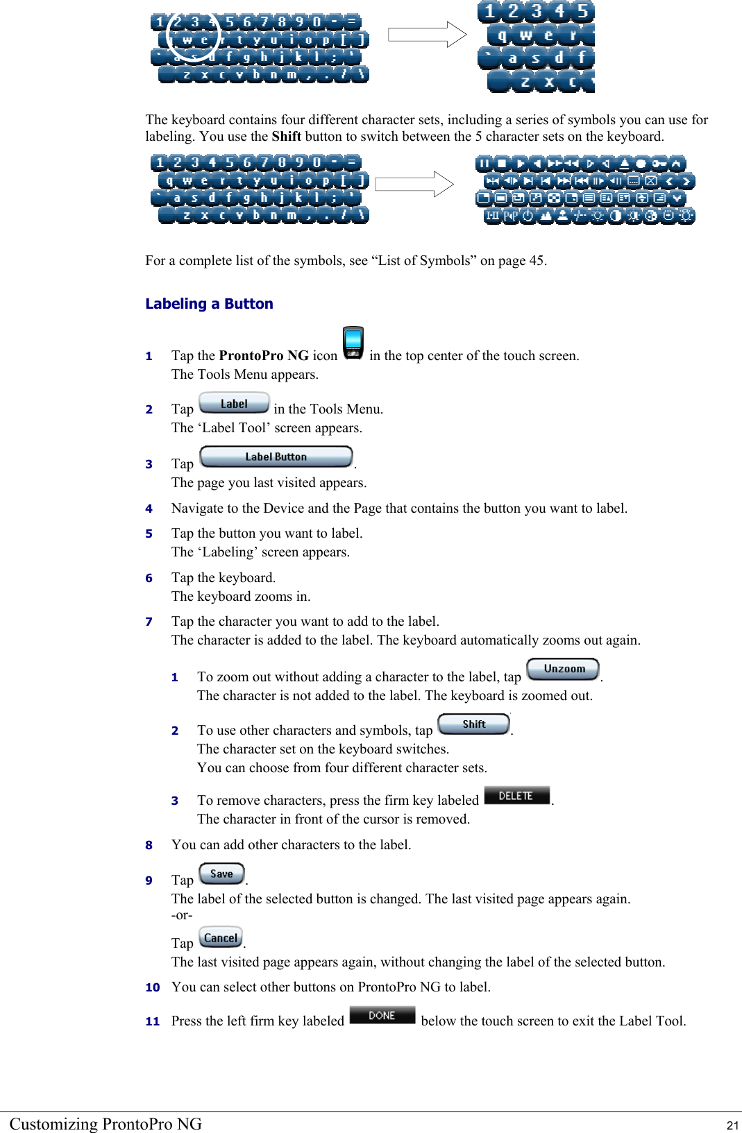 Customizing ProntoPro NG  21     The keyboard contains four different character sets, including a series of symbols you can use for labeling. You use the Shift button to switch between the 5 character sets on the keyboard.     For a complete list of the symbols, see “List of Symbols” on page 45. Labeling a Button 1  Tap the ProntoPro NG icon   in the top center of the touch screen. The Tools Menu appears. 2  Tap   in the Tools Menu. The ‘Label Tool’ screen appears. 3  Tap  . The page you last visited appears. 4  Navigate to the Device and the Page that contains the button you want to label. 5  Tap the button you want to label. The ‘Labeling’ screen appears. 6  Tap the keyboard. The keyboard zooms in. 7  Tap the character you want to add to the label.  The character is added to the label. The keyboard automatically zooms out again. 1  To zoom out without adding a character to the label, tap  . The character is not added to the label. The keyboard is zoomed out. 2  To use other characters and symbols, tap  . The character set on the keyboard switches.  You can choose from four different character sets. 3  To remove characters, press the firm key labeled  . The character in front of the cursor is removed. 8  You can add other characters to the label. 9  Tap  . The label of the selected button is changed. The last visited page appears again. -or- Tap  . The last visited page appears again, without changing the label of the selected button. 10  You can select other buttons on ProntoPro NG to label. 11  Press the left firm key labeled   below the touch screen to exit the Label Tool. 