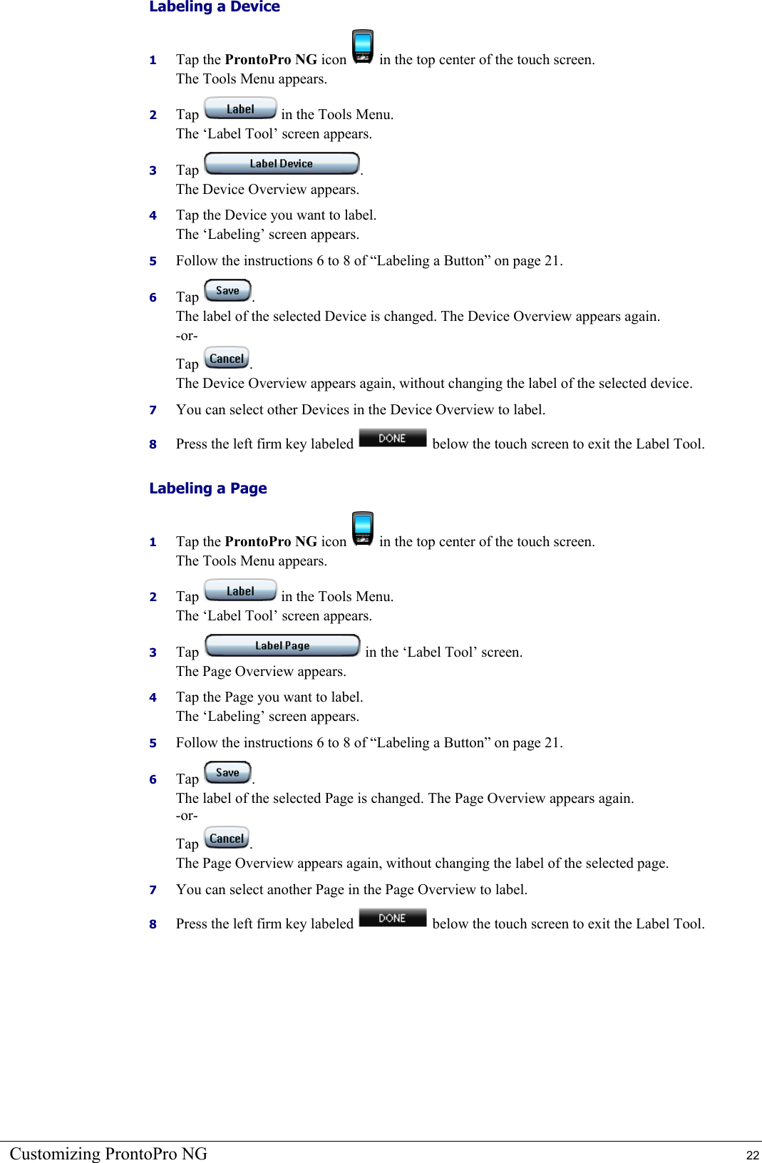 Customizing ProntoPro NG  22 Labeling a Device 1  Tap the ProntoPro NG icon   in the top center of the touch screen. The Tools Menu appears. 2  Tap   in the Tools Menu. The ‘Label Tool’ screen appears. 3  Tap  . The Device Overview appears. 4  Tap the Device you want to label. The ‘Labeling’ screen appears. 5  Follow the instructions 6 to 8 of “Labeling a Button” on page 21. 6  Tap  . The label of the selected Device is changed. The Device Overview appears again. -or- Tap  . The Device Overview appears again, without changing the label of the selected device. 7  You can select other Devices in the Device Overview to label. 8  Press the left firm key labeled   below the touch screen to exit the Label Tool. Labeling a Page 1  Tap the ProntoPro NG icon   in the top center of the touch screen. The Tools Menu appears. 2  Tap   in the Tools Menu. The ‘Label Tool’ screen appears. 3  Tap   in the ‘Label Tool’ screen. The Page Overview appears. 4  Tap the Page you want to label. The ‘Labeling’ screen appears. 5  Follow the instructions 6 to 8 of “Labeling a Button” on page 21. 6  Tap  . The label of the selected Page is changed. The Page Overview appears again. -or- Tap  . The Page Overview appears again, without changing the label of the selected page. 7  You can select another Page in the Page Overview to label. 8  Press the left firm key labeled   below the touch screen to exit the Label Tool. 