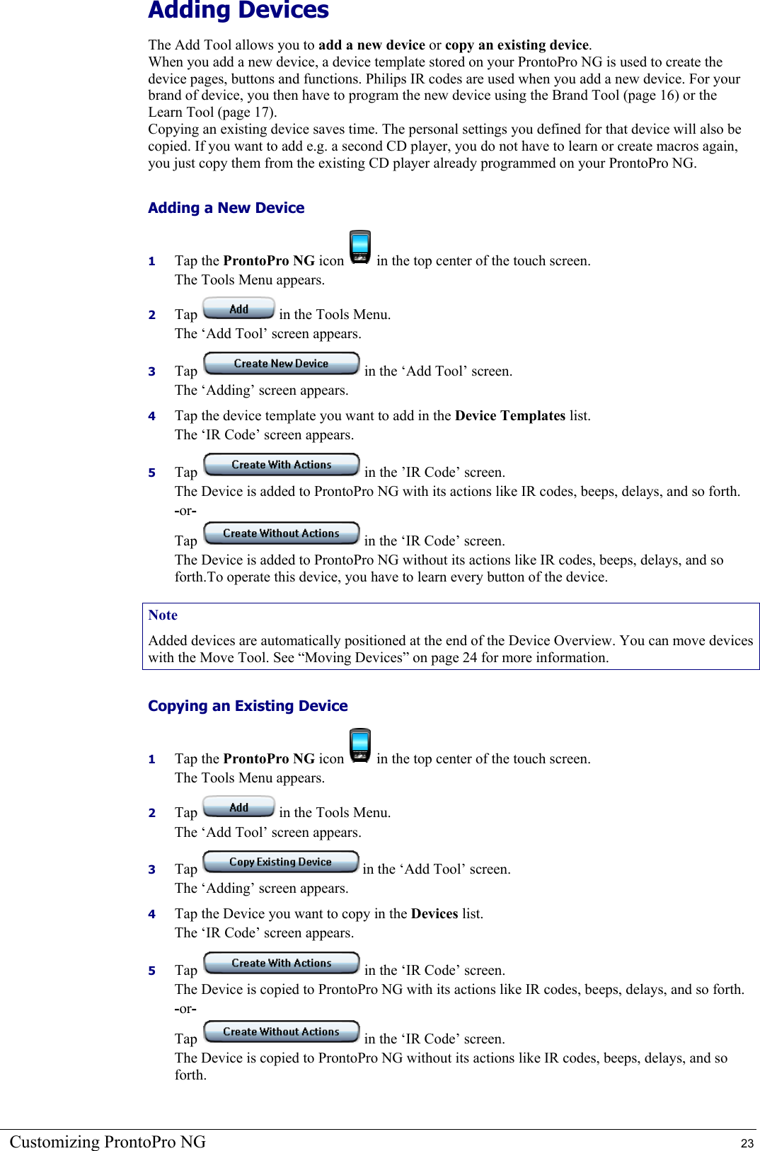 Customizing ProntoPro NG  23 Adding Devices  The Add Tool allows you to add a new device or copy an existing device. When you add a new device, a device template stored on your ProntoPro NG is used to create the device pages, buttons and functions. Philips IR codes are used when you add a new device. For your brand of device, you then have to program the new device using the Brand Tool (page 16) or the Learn Tool (page 17). Copying an existing device saves time. The personal settings you defined for that device will also be copied. If you want to add e.g. a second CD player, you do not have to learn or create macros again, you just copy them from the existing CD player already programmed on your ProntoPro NG. Adding a New Device 1  Tap the ProntoPro NG icon   in the top center of the touch screen. The Tools Menu appears. 2  Tap   in the Tools Menu. The ‘Add Tool’ screen appears. 3  Tap   in the ‘Add Tool’ screen. The ‘Adding’ screen appears. 4  Tap the device template you want to add in the Device Templates list. The ‘IR Code’ screen appears. 5  Tap   in the ’IR Code’ screen. The Device is added to ProntoPro NG with its actions like IR codes, beeps, delays, and so forth. -or- Tap   in the ‘IR Code’ screen. The Device is added to ProntoPro NG without its actions like IR codes, beeps, delays, and so forth.To operate this device, you have to learn every button of the device. Note Added devices are automatically positioned at the end of the Device Overview. You can move devices with the Move Tool. See “Moving Devices” on page 24 for more information. Copying an Existing Device 1  Tap the ProntoPro NG icon   in the top center of the touch screen. The Tools Menu appears. 2  Tap   in the Tools Menu. The ‘Add Tool’ screen appears. 3  Tap   in the ‘Add Tool’ screen. The ‘Adding’ screen appears. 4  Tap the Device you want to copy in the Devices list. The ‘IR Code’ screen appears. 5  Tap   in the ‘IR Code’ screen. The Device is copied to ProntoPro NG with its actions like IR codes, beeps, delays, and so forth. -or- Tap   in the ‘IR Code’ screen. The Device is copied to ProntoPro NG without its actions like IR codes, beeps, delays, and so forth. 