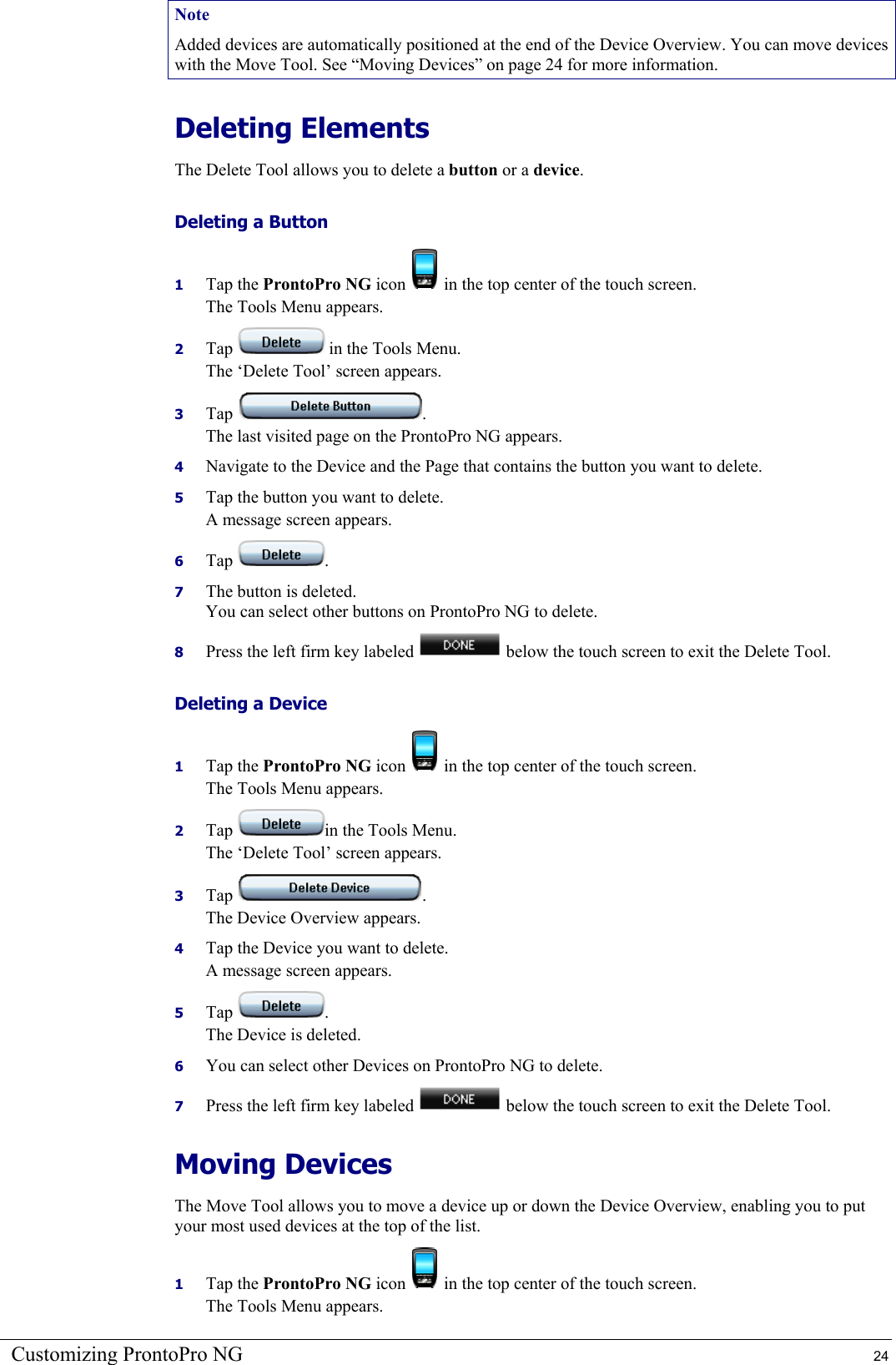 Customizing ProntoPro NG  24 Note Added devices are automatically positioned at the end of the Device Overview. You can move devices with the Move Tool. See “Moving Devices” on page 24 for more information. Deleting Elements The Delete Tool allows you to delete a button or a device. Deleting a Button 1  Tap the ProntoPro NG icon   in the top center of the touch screen. The Tools Menu appears. 2  Tap   in the Tools Menu. The ‘Delete Tool’ screen appears. 3  Tap  . The last visited page on the ProntoPro NG appears. 4  Navigate to the Device and the Page that contains the button you want to delete. 5  Tap the button you want to delete. A message screen appears. 6  Tap  . 7  The button is deleted. You can select other buttons on ProntoPro NG to delete. 8  Press the left firm key labeled   below the touch screen to exit the Delete Tool. Deleting a Device 1  Tap the ProntoPro NG icon   in the top center of the touch screen. The Tools Menu appears. 2  Tap  in the Tools Menu. The ‘Delete Tool’ screen appears. 3  Tap  . The Device Overview appears. 4  Tap the Device you want to delete. A message screen appears. 5  Tap  . The Device is deleted. 6  You can select other Devices on ProntoPro NG to delete. 7  Press the left firm key labeled   below the touch screen to exit the Delete Tool. Moving Devices The Move Tool allows you to move a device up or down the Device Overview, enabling you to put your most used devices at the top of the list. 1  Tap the ProntoPro NG icon   in the top center of the touch screen. The Tools Menu appears. 