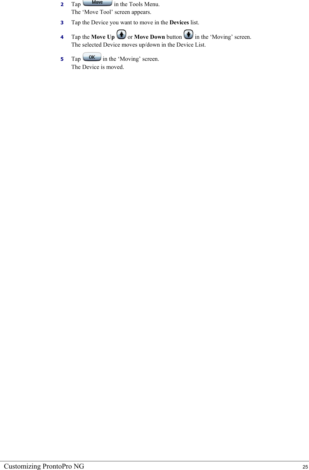 Customizing ProntoPro NG  25 2  Tap   in the Tools Menu. The ‘Move Tool’ screen appears. 3  Tap the Device you want to move in the Devices list. 4  Tap the Move Up  or Move Down button   in the ‘Moving’ screen. The selected Device moves up/down in the Device List. 5  Tap   in the ‘Moving’ screen. The Device is moved.  