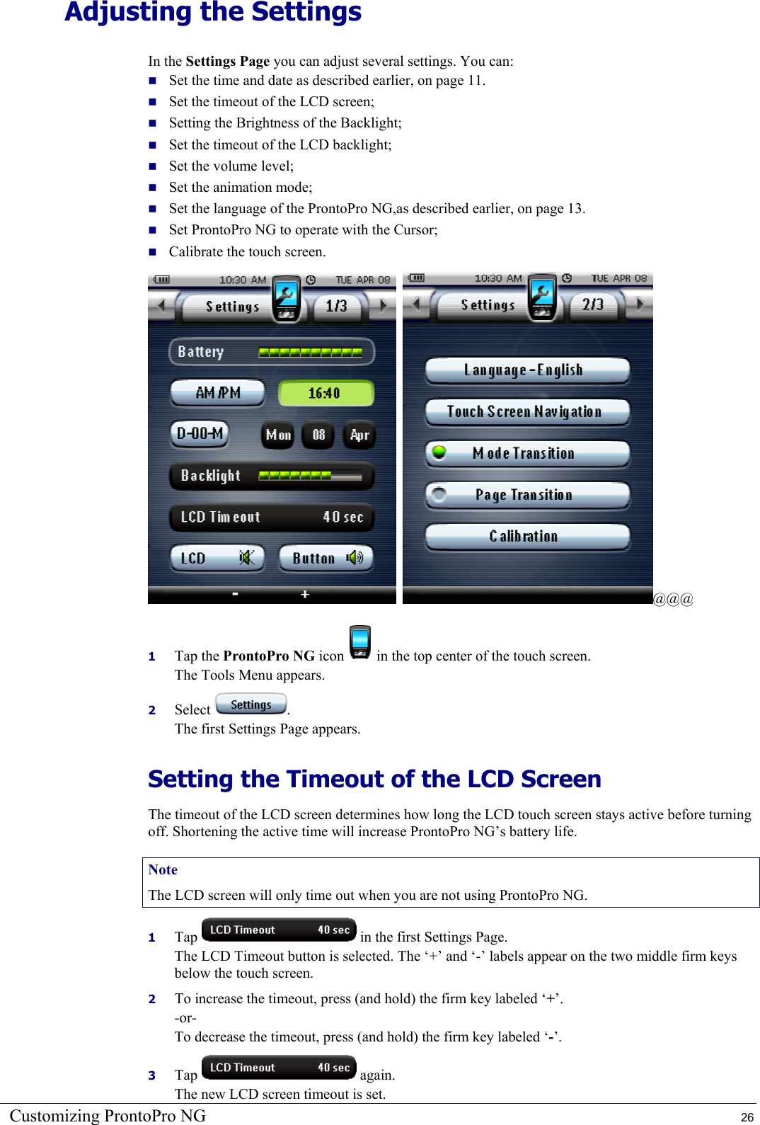 Customizing ProntoPro NG  26 Adjusting the Settings In the Settings Page you can adjust several settings. You can:  Set the time and date as described earlier, on page 11.  Set the timeout of the LCD screen;  Setting the Brightness of the Backlight;  Set the timeout of the LCD backlight;  Set the volume level;  Set the animation mode;  Set the language of the ProntoPro NG,as described earlier, on page 13.  Set ProntoPro NG to operate with the Cursor;  Calibrate the touch screen.    @@@ 1  Tap the ProntoPro NG icon   in the top center of the touch screen. The Tools Menu appears. 2  Select  . The first Settings Page appears. Setting the Timeout of the LCD Screen The timeout of the LCD screen determines how long the LCD touch screen stays active before turning off. Shortening the active time will increase ProntoPro NG’s battery life. Note The LCD screen will only time out when you are not using ProntoPro NG. 1  Tap   in the first Settings Page. The LCD Timeout button is selected. The ‘+’ and ‘-’ labels appear on the two middle firm keys below the touch screen. 2  To increase the timeout, press (and hold) the firm key labeled ‘+’. -or- To decrease the timeout, press (and hold) the firm key labeled ‘-’. 3  Tap   again. The new LCD screen timeout is set. 