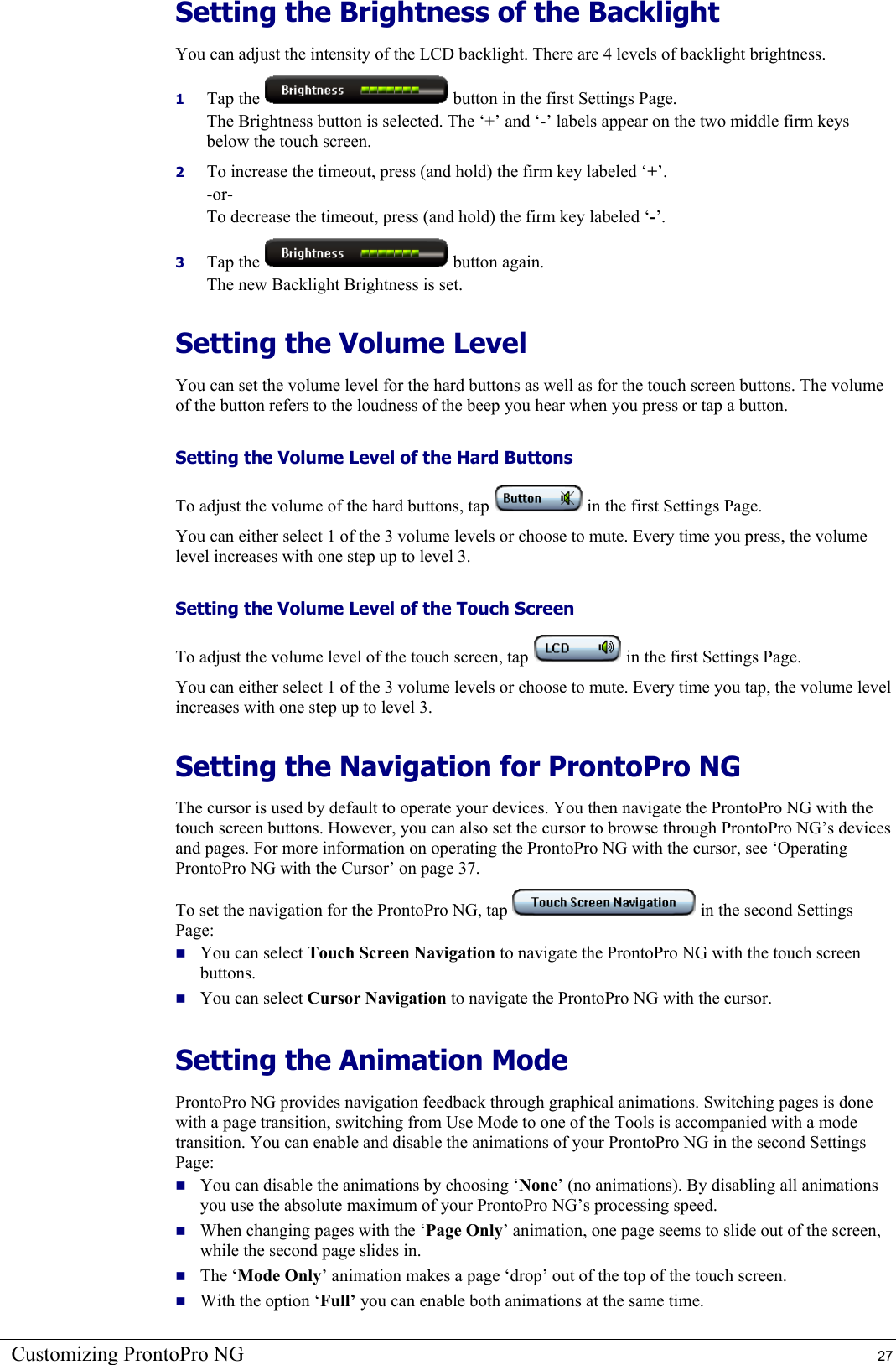 Customizing ProntoPro NG  27 Setting the Brightness of the Backlight You can adjust the intensity of the LCD backlight. There are 4 levels of backlight brightness. 1  Tap the   button in the first Settings Page. The Brightness button is selected. The ‘+’ and ‘-’ labels appear on the two middle firm keys below the touch screen. 2  To increase the timeout, press (and hold) the firm key labeled ‘+’. -or- To decrease the timeout, press (and hold) the firm key labeled ‘-’. 3  Tap the   button again. The new Backlight Brightness is set. Setting the Volume Level You can set the volume level for the hard buttons as well as for the touch screen buttons. The volume of the button refers to the loudness of the beep you hear when you press or tap a button. Setting the Volume Level of the Hard Buttons To adjust the volume of the hard buttons, tap   in the first Settings Page. You can either select 1 of the 3 volume levels or choose to mute. Every time you press, the volume level increases with one step up to level 3. Setting the Volume Level of the Touch Screen To adjust the volume level of the touch screen, tap   in the first Settings Page. You can either select 1 of the 3 volume levels or choose to mute. Every time you tap, the volume level increases with one step up to level 3. Setting the Navigation for ProntoPro NG The cursor is used by default to operate your devices. You then navigate the ProntoPro NG with the touch screen buttons. However, you can also set the cursor to browse through ProntoPro NG’s devices and pages. For more information on operating the ProntoPro NG with the cursor, see ‘Operating ProntoPro NG with the Cursor’ on page 37. To set the navigation for the ProntoPro NG, tap   in the second Settings Page:  You can select Touch Screen Navigation to navigate the ProntoPro NG with the touch screen buttons.  You can select Cursor Navigation to navigate the ProntoPro NG with the cursor. Setting the Animation Mode ProntoPro NG provides navigation feedback through graphical animations. Switching pages is done with a page transition, switching from Use Mode to one of the Tools is accompanied with a mode transition. You can enable and disable the animations of your ProntoPro NG in the second Settings Page:  You can disable the animations by choosing ‘None’ (no animations). By disabling all animations you use the absolute maximum of your ProntoPro NG’s processing speed.  When changing pages with the ‘Page Only’ animation, one page seems to slide out of the screen, while the second page slides in.  The ‘Mode Only’ animation makes a page ‘drop’ out of the top of the touch screen.  With the option ‘Full’ you can enable both animations at the same time. 
