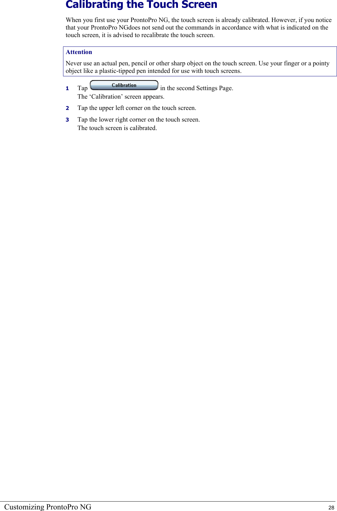 Customizing ProntoPro NG  28 Calibrating the Touch Screen When you first use your ProntoPro NG, the touch screen is already calibrated. However, if you notice that your ProntoPro NGdoes not send out the commands in accordance with what is indicated on the touch screen, it is advised to recalibrate the touch screen. Attention Never use an actual pen, pencil or other sharp object on the touch screen. Use your finger or a pointy object like a plastic-tipped pen intended for use with touch screens. 1  Tap   in the second Settings Page. The ‘Calibration’ screen appears. 2  Tap the upper left corner on the touch screen. 3  Tap the lower right corner on the touch screen. The touch screen is calibrated. 