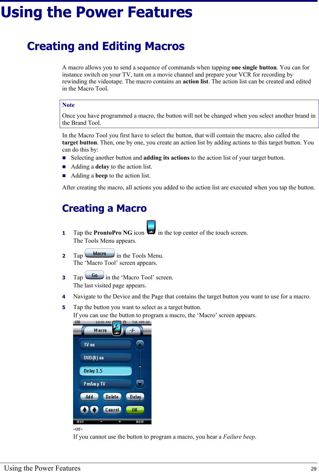 Using the Power Features  29 Using the Power Features Creating and Editing Macros A macro allows you to send a sequence of commands when tapping one single button. You can for instance switch on your TV, turn on a movie channel and prepare your VCR for recording by rewinding the videotape. The macro contains an action list. The action list can be created and edited in the Macro Tool. Note Once you have programmed a macro, the button will not be changed when you select another brand in the Brand Tool. In the Macro Tool you first have to select the button, that will contain the macro, also called the target button. Then, one by one, you create an action list by adding actions to this target button. You can do this by:  Selecting another button and adding its actions to the action list of your target button.  Adding a delay to the action list.  Adding a beep to the action list. After creating the macro, all actions you added to the action list are executed when you tap the button. Creating a Macro 1  Tap the ProntoPro NG icon   in the top center of the touch screen. The Tools Menu appears. 2  Tap   in the Tools Menu.  The ‘Macro Tool’ screen appears. 3  Tap   in the ‘Macro Tool’ screen. The last visited page appears. 4  Navigate to the Device and the Page that contains the target button you want to use for a macro. 5  Tap the button you want to select as a target button. If you can use the button to program a macro, the ‘Macro’ screen appears.  -or- If you cannot use the button to program a macro, you hear a Failure beep. 