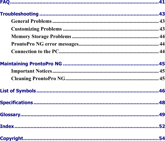    FAQ.....................................................................................................41 Troubleshooting .................................................................................43 General Problems ................................................................................. 43 Customizing Problems ......................................................................... 43 Memory Storage Problems .................................................................. 44 ProntoPro NG error messages............................................................. 44 Connection to the PC............................................................................ 44 Maintaining ProntoPro NG .................................................................45 Important Notices................................................................................. 45 Cleaning ProntoPro NG....................................................................... 45 List of Symbols ...................................................................................46 Specifications .....................................................................................48 Glossary..............................................................................................49 Index..................................................................................................52 Copyright............................................................................................54 