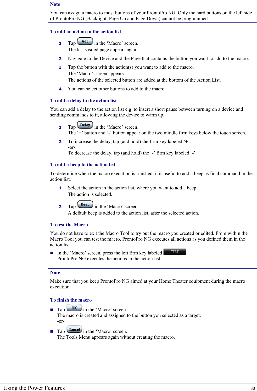 Using the Power Features  30 Note You can assign a macro to most buttons of your ProntoPro NG. Only the hard buttons on the left side of ProntoPro NG (Backlight, Page Up and Page Down) cannot be programmed. To add an action to the action list 1  Tap   in the ‘Macro’ screen. The last visited page appears again. 2  Navigate to the Device and the Page that contains the button you want to add to the macro. 3  Tap the button with the action(s) you want to add to the macro. The ‘Macro’ screen appears. The actions of the selected button are added at the bottom of the Action List. 4  You can select other buttons to add to the macro. To add a delay to the action list  You can add a delay to the action list e.g. to insert a short pause between turning on a device and sending commands to it, allowing the device to warm up. 1  Tap   in the ‘Macro’ screen.  The ‘+’ button and ‘-’ button appear on the two middle firm keys below the touch screen. 2  To increase the delay, tap (and hold) the firm key labeled ‘+’. -or- To decrease the delay, tap (and hold) the ‘-’ firm key labeled ‘-’. To add a beep to the action list To determine when the macro execution is finished, it is useful to add a beep as final command in the action list. 1  Select the action in the action list, where you want to add a beep. The action is selected. 2  Tap   in the ‘Macro’ screen. A default beep is added to the action list, after the selected action. To test the Macro  You do not have to exit the Macro Tool to try out the macro you created or edited. From within the Macro Tool you can test the macro. ProntoPro NG executes all actions as you defined them in the action list.  In the ‘Macro’ screen, press the left firm key labeled  . ProntoPro NG executes the actions in the action list. Note Make sure that you keep ProntoPro NG aimed at your Home Theater equipment during the macro execution. To finish the macro  Tap   in the ‘Macro’ screen. The macro is created and assigned to the button you selected as a target. -or-  Tap   in the ‘Macro’ screen. The Tools Menu appears again without creating the macro. 