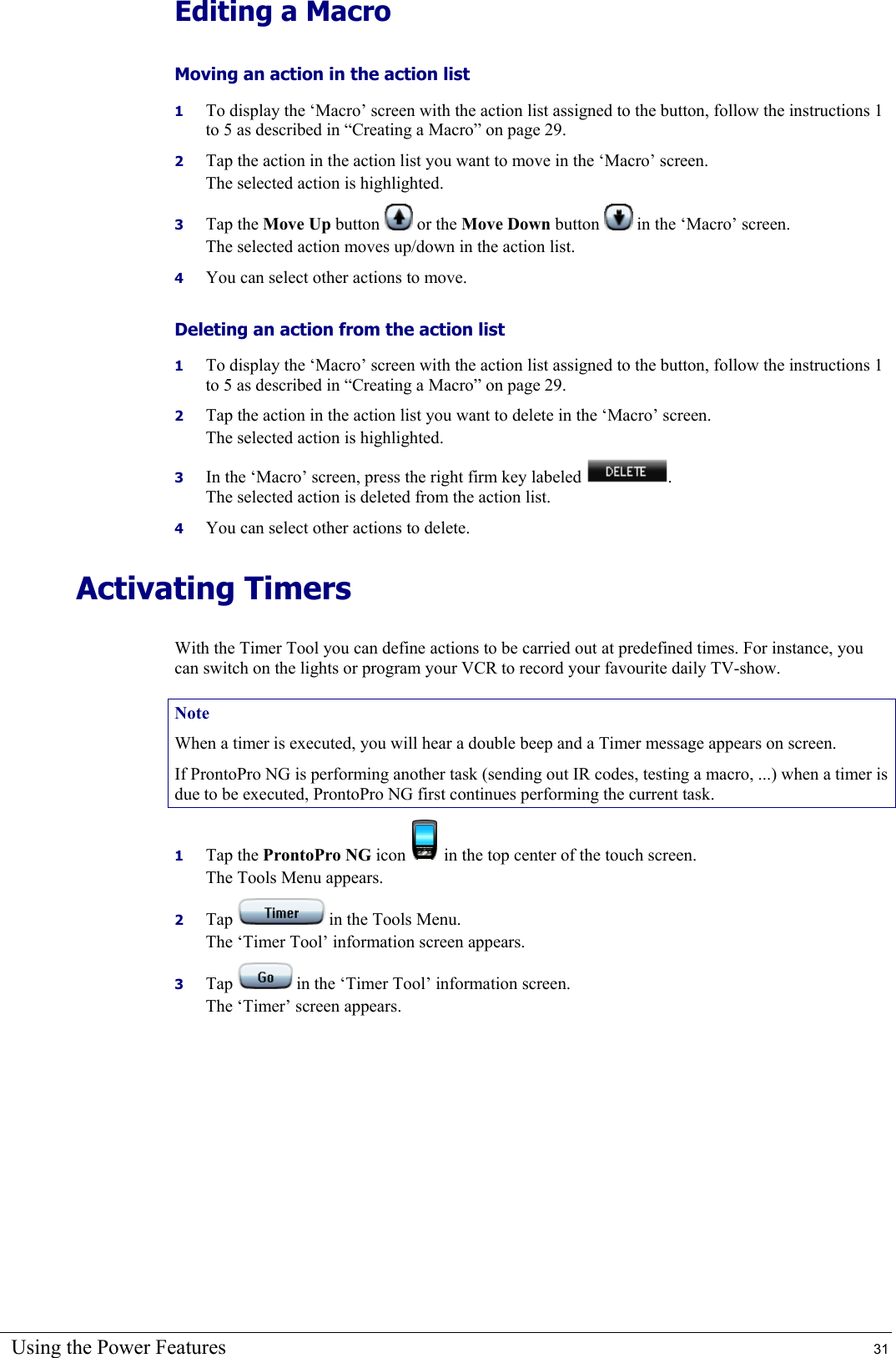 Using the Power Features  31 Editing a Macro Moving an action in the action list  1  To display the ‘Macro’ screen with the action list assigned to the button, follow the instructions 1 to 5 as described in “Creating a Macro” on page 29. 2  Tap the action in the action list you want to move in the ‘Macro’ screen. The selected action is highlighted. 3  Tap the Move Up button   or the Move Down button   in the ‘Macro’ screen. The selected action moves up/down in the action list. 4  You can select other actions to move. Deleting an action from the action list  1  To display the ‘Macro’ screen with the action list assigned to the button, follow the instructions 1 to 5 as described in “Creating a Macro” on page 29. 2  Tap the action in the action list you want to delete in the ‘Macro’ screen. The selected action is highlighted. 3  In the ‘Macro’ screen, press the right firm key labeled  . The selected action is deleted from the action list. 4  You can select other actions to delete. Activating Timers With the Timer Tool you can define actions to be carried out at predefined times. For instance, you can switch on the lights or program your VCR to record your favourite daily TV-show. Note When a timer is executed, you will hear a double beep and a Timer message appears on screen. If ProntoPro NG is performing another task (sending out IR codes, testing a macro, ...) when a timer is due to be executed, ProntoPro NG first continues performing the current task. 1  Tap the ProntoPro NG icon   in the top center of the touch screen. The Tools Menu appears. 2  Tap   in the Tools Menu. The ‘Timer Tool’ information screen appears. 3  Tap   in the ‘Timer Tool’ information screen. The ‘Timer’ screen appears. 