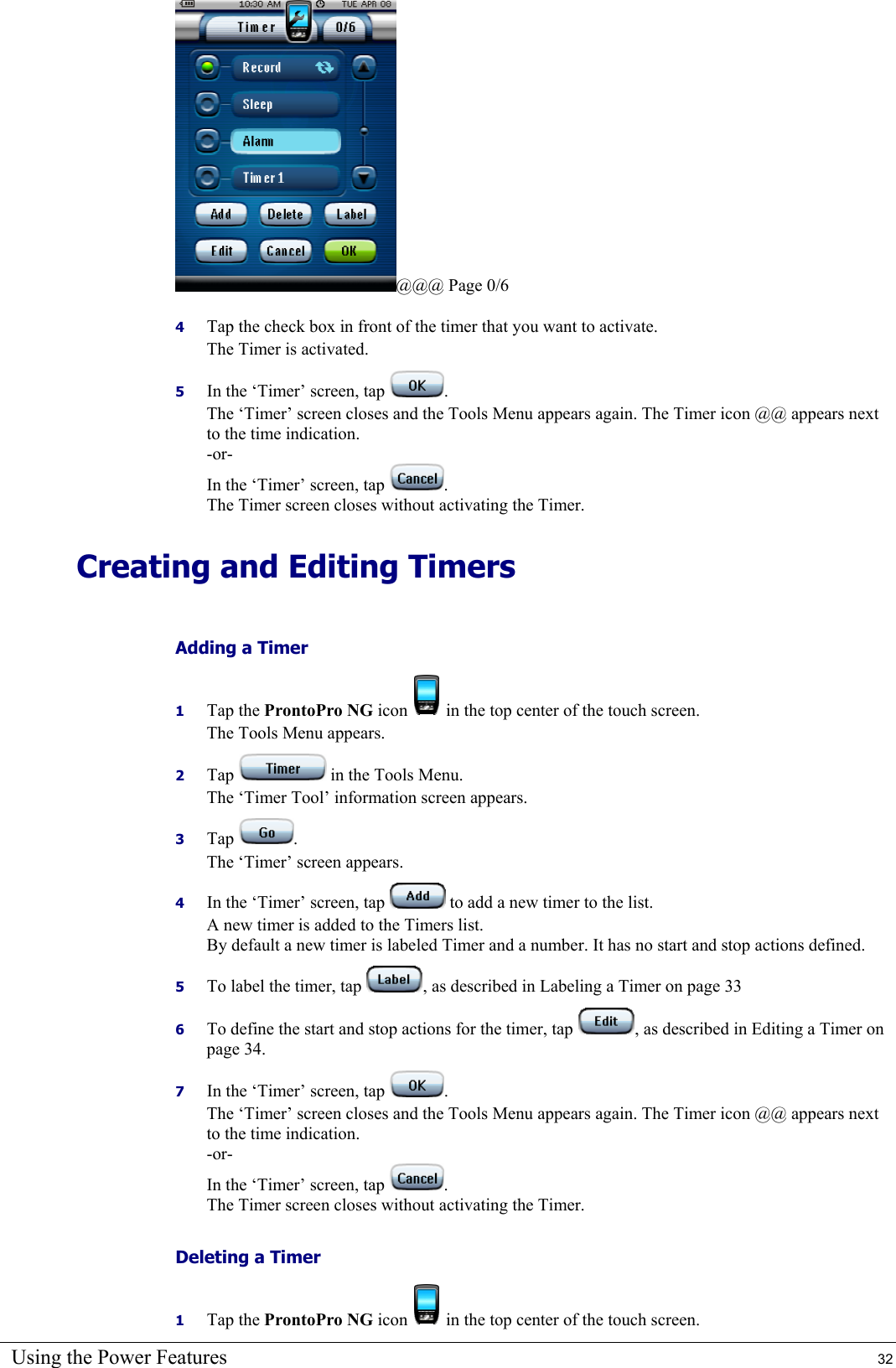 Using the Power Features  32 @@@ Page 0/6 4  Tap the check box in front of the timer that you want to activate. The Timer is activated. 5  In the ‘Timer’ screen, tap  . The ‘Timer’ screen closes and the Tools Menu appears again. The Timer icon @@ appears next to the time indication. -or- In the ‘Timer’ screen, tap  . The Timer screen closes without activating the Timer. Creating and Editing Timers Adding a Timer 1  Tap the ProntoPro NG icon   in the top center of the touch screen. The Tools Menu appears. 2  Tap   in the Tools Menu. The ‘Timer Tool’ information screen appears. 3  Tap  . The ‘Timer’ screen appears. 4  In the ‘Timer’ screen, tap   to add a new timer to the list. A new timer is added to the Timers list. By default a new timer is labeled Timer and a number. It has no start and stop actions defined. 5  To label the timer, tap  , as described in Labeling a Timer on page 33 6  To define the start and stop actions for the timer, tap  , as described in Editing a Timer on page 34. 7  In the ‘Timer’ screen, tap  . The ‘Timer’ screen closes and the Tools Menu appears again. The Timer icon @@ appears next to the time indication. -or- In the ‘Timer’ screen, tap  . The Timer screen closes without activating the Timer. Deleting a Timer 1  Tap the ProntoPro NG icon   in the top center of the touch screen. 