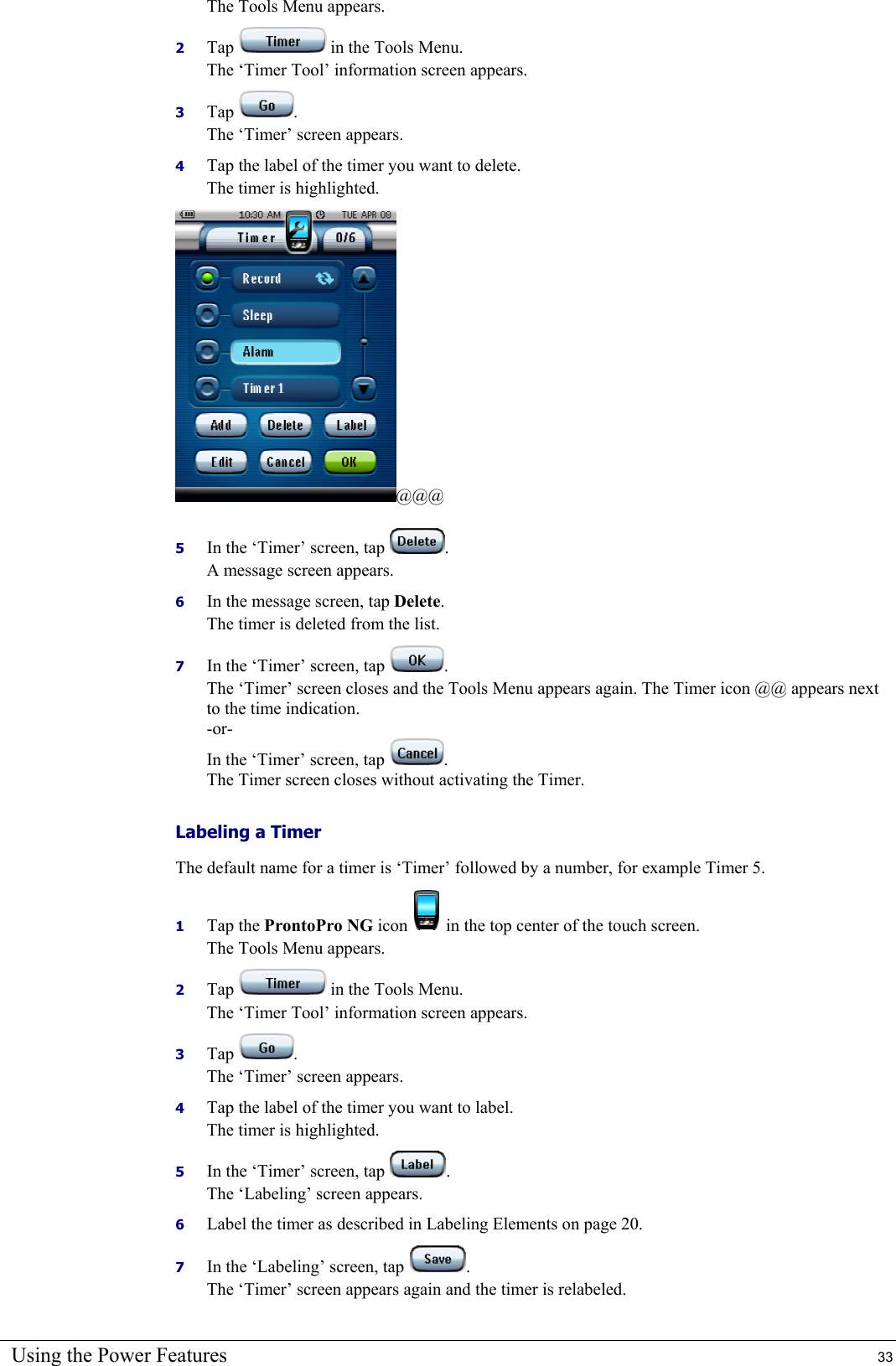 Using the Power Features  33 The Tools Menu appears. 2  Tap   in the Tools Menu. The ‘Timer Tool’ information screen appears. 3  Tap  . The ‘Timer’ screen appears. 4  Tap the label of the timer you want to delete. The timer is highlighted. @@@ 5  In the ‘Timer’ screen, tap  . A message screen appears. 6  In the message screen, tap Delete. The timer is deleted from the list. 7  In the ‘Timer’ screen, tap  . The ‘Timer’ screen closes and the Tools Menu appears again. The Timer icon @@ appears next to the time indication. -or- In the ‘Timer’ screen, tap  . The Timer screen closes without activating the Timer. Labeling a Timer The default name for a timer is ‘Timer’ followed by a number, for example Timer 5. 1  Tap the ProntoPro NG icon   in the top center of the touch screen. The Tools Menu appears. 2  Tap   in the Tools Menu. The ‘Timer Tool’ information screen appears. 3  Tap  . The ‘Timer’ screen appears. 4  Tap the label of the timer you want to label. The timer is highlighted. 5  In the ‘Timer’ screen, tap  . The ‘Labeling’ screen appears. 6  Label the timer as described in Labeling Elements on page 20. 7  In the ‘Labeling’ screen, tap  . The ‘Timer’ screen appears again and the timer is relabeled. 