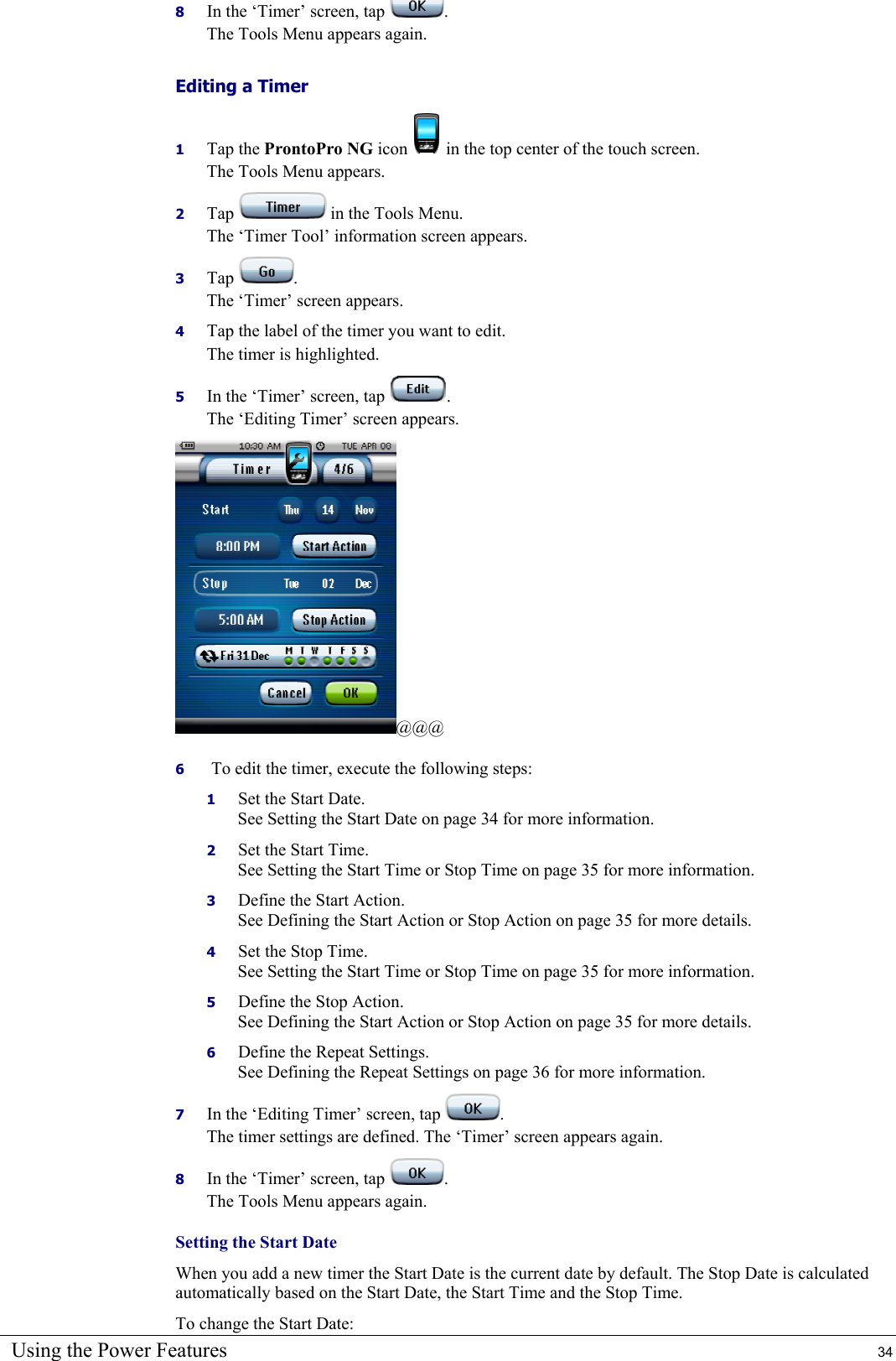 Using the Power Features  34 8  In the ‘Timer’ screen, tap  . The Tools Menu appears again. Editing a Timer 1  Tap the ProntoPro NG icon   in the top center of the touch screen. The Tools Menu appears. 2  Tap   in the Tools Menu. The ‘Timer Tool’ information screen appears. 3  Tap  . The ‘Timer’ screen appears. 4  Tap the label of the timer you want to edit. The timer is highlighted. 5  In the ‘Timer’ screen, tap  . The ‘Editing Timer’ screen appears. @@@ 6   To edit the timer, execute the following steps: 1  Set the Start Date.  See Setting the Start Date on page 34 for more information. 2  Set the Start Time. See Setting the Start Time or Stop Time on page 35 for more information. 3  Define the Start Action. See Defining the Start Action or Stop Action on page 35 for more details. 4  Set the Stop Time. See Setting the Start Time or Stop Time on page 35 for more information. 5  Define the Stop Action. See Defining the Start Action or Stop Action on page 35 for more details. 6  Define the Repeat Settings. See Defining the Repeat Settings on page 36 for more information. 7  In the ‘Editing Timer’ screen, tap  . The timer settings are defined. The ‘Timer’ screen appears again. 8  In the ‘Timer’ screen, tap  . The Tools Menu appears again. Setting the Start Date When you add a new timer the Start Date is the current date by default. The Stop Date is calculated automatically based on the Start Date, the Start Time and the Stop Time. To change the Start Date: 