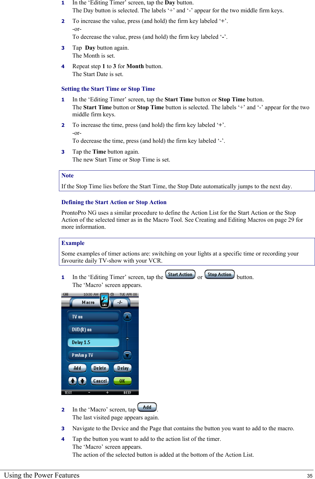 Using the Power Features  35 1  In the ‘Editing Timer’ screen, tap the Day button. The Day button is selected. The labels ‘+’ and ‘-’ appear for the two middle firm keys. 2  To increase the value, press (and hold) the firm key labeled ‘+’. -or- To decrease the value, press (and hold) the firm key labeled ‘-’. 3  Tap  Day button again. The Month is set. 4  Repeat step 1 to 3 for Month button. The Start Date is set. Setting the Start Time or Stop Time 1  In the ‘Editing Timer’ screen, tap the Start Time button or Stop Time button. The Start Time button or Stop Time button is selected. The labels ‘+’ and ‘-’ appear for the two middle firm keys. 2  To increase the time, press (and hold) the firm key labeled ‘+’. -or- To decrease the time, press (and hold) the firm key labeled ‘-’. 3  Tap the Time button again. The new Start Time or Stop Time is set. Note If the Stop Time lies before the Start Time, the Stop Date automatically jumps to the next day. Defining the Start Action or Stop Action ProntoPro NG uses a similar procedure to define the Action List for the Start Action or the Stop Action of the selected timer as in the Macro Tool. See Creating and Editing Macros on page 29 for more information. Example Some examples of timer actions are: switching on your lights at a specific time or recording your favourite daily TV-show with your VCR. 1  In the ‘Editing Timer’ screen, tap the   or   button. The ‘Macro’ screen appears.  2  In the ‘Macro’ screen, tap  . The last visited page appears again. 3  Navigate to the Device and the Page that contains the button you want to add to the macro. 4  Tap the button you want to add to the action list of the timer. The ‘Macro’ screen appears. The action of the selected button is added at the bottom of the Action List. 