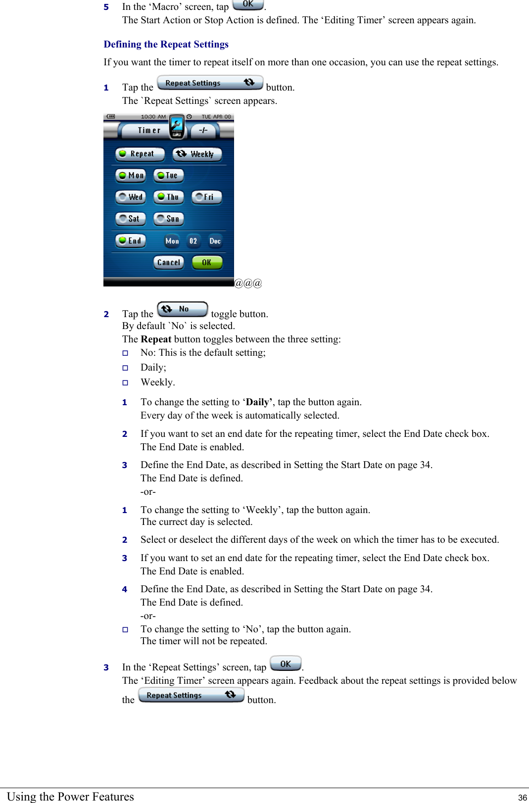 Using the Power Features  36 5  In the ‘Macro’ screen, tap  . The Start Action or Stop Action is defined. The ‘Editing Timer’ screen appears again.  Defining the Repeat Settings If you want the timer to repeat itself on more than one occasion, you can use the repeat settings. 1  Tap the   button. The `Repeat Settings` screen appears. @@@ 2  Tap the   toggle button. By default `No` is selected. The Repeat button toggles between the three setting:   No: This is the default setting;   Daily;   Weekly. 1  To change the setting to ‘Daily’, tap the button again. Every day of the week is automatically selected. 2  If you want to set an end date for the repeating timer, select the End Date check box. The End Date is enabled. 3  Define the End Date, as described in Setting the Start Date on page 34. The End Date is defined. -or- 1  To change the setting to ‘Weekly’, tap the button again. The currect day is selected. 2  Select or deselect the different days of the week on which the timer has to be executed. 3  If you want to set an end date for the repeating timer, select the End Date check box. The End Date is enabled. 4  Define the End Date, as described in Setting the Start Date on page 34. The End Date is defined. -or-   To change the setting to ‘No’, tap the button again. The timer will not be repeated. 3  In the ‘Repeat Settings’ screen, tap  . The ‘Editing Timer’ screen appears again. Feedback about the repeat settings is provided below the   button. 