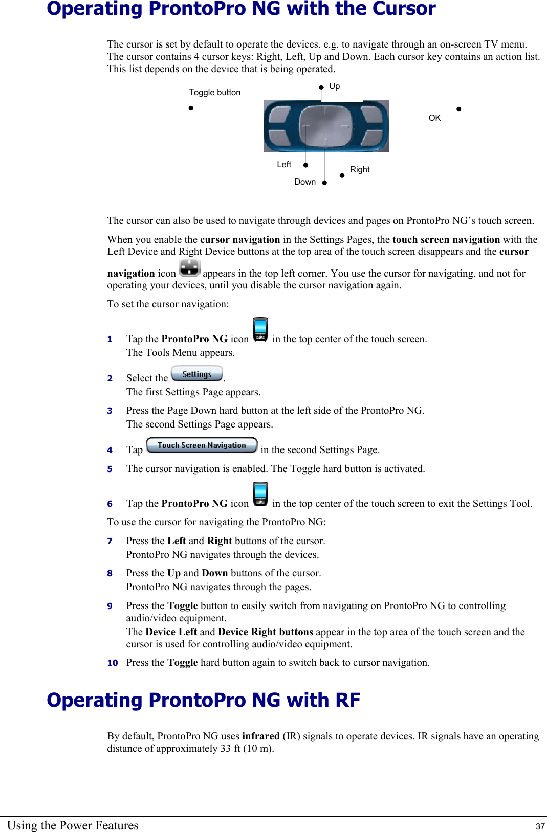 Using the Power Features  37 Operating ProntoPro NG with the Cursor The cursor is set by default to operate the devices, e.g. to navigate through an on-screen TV menu. The cursor contains 4 cursor keys: Right, Left, Up and Down. Each cursor key contains an action list. This list depends on the device that is being operated.      The cursor can also be used to navigate through devices and pages on ProntoPro NG’s touch screen.  When you enable the cursor navigation in the Settings Pages, the touch screen navigation with the Left Device and Right Device buttons at the top area of the touch screen disappears and the cursor navigation icon   appears in the top left corner. You use the cursor for navigating, and not for operating your devices, until you disable the cursor navigation again. To set the cursor navigation: 1  Tap the ProntoPro NG icon   in the top center of the touch screen. The Tools Menu appears. 2  Select the  . The first Settings Page appears. 3  Press the Page Down hard button at the left side of the ProntoPro NG. The second Settings Page appears. 4  Tap   in the second Settings Page. 5  The cursor navigation is enabled. The Toggle hard button is activated. 6  Tap the ProntoPro NG icon   in the top center of the touch screen to exit the Settings Tool. To use the cursor for navigating the ProntoPro NG: 7  Press the Left and Right buttons of the cursor. ProntoPro NG navigates through the devices. 8  Press the Up and Down buttons of the cursor. ProntoPro NG navigates through the pages. 9  Press the Toggle button to easily switch from navigating on ProntoPro NG to controlling audio/video equipment. The Device Left and Device Right buttons appear in the top area of the touch screen and the cursor is used for controlling audio/video equipment. 10  Press the Toggle hard button again to switch back to cursor navigation. Operating ProntoPro NG with RF By default, ProntoPro NG uses infrared (IR) signals to operate devices. IR signals have an operating distance of approximately 33 ft (10 m). Toggle button Up Left DownRight OK 