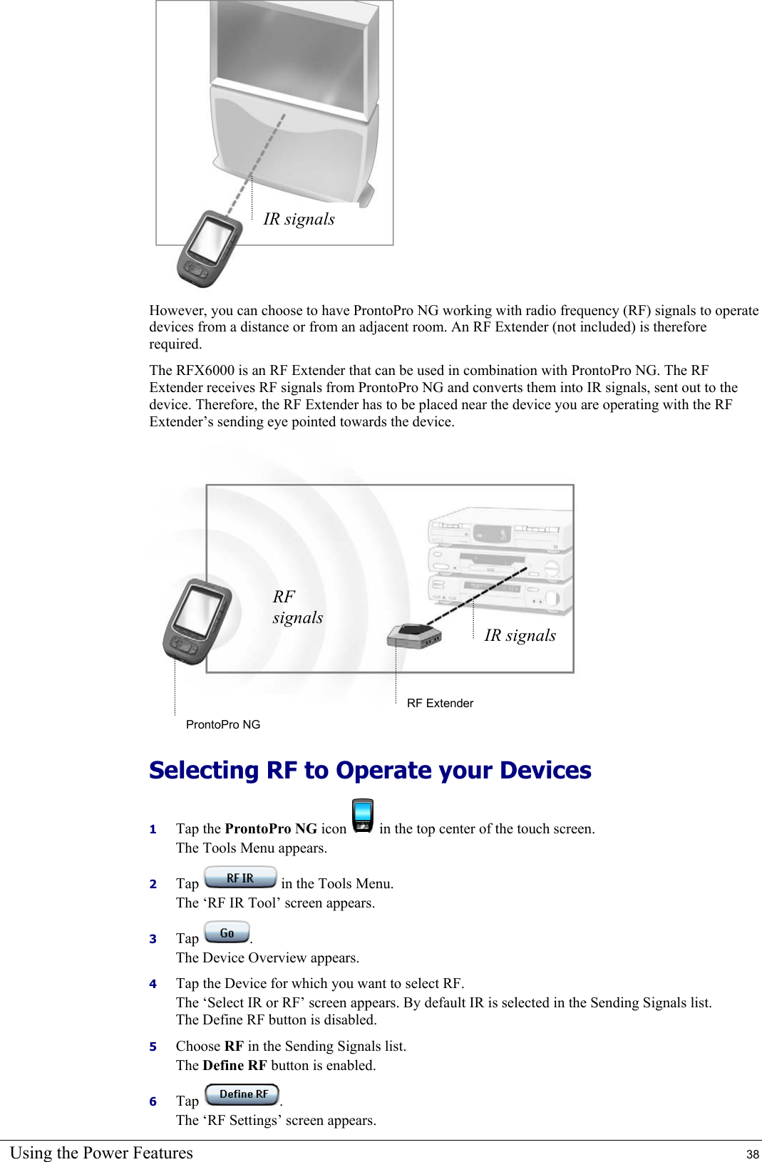 Using the Power Features  38  However, you can choose to have ProntoPro NG working with radio frequency (RF) signals to operate devices from a distance or from an adjacent room. An RF Extender (not included) is therefore required. The RFX6000 is an RF Extender that can be used in combination with ProntoPro NG. The RF Extender receives RF signals from ProntoPro NG and converts them into IR signals, sent out to the device. Therefore, the RF Extender has to be placed near the device you are operating with the RF Extender’s sending eye pointed towards the device.  Selecting RF to Operate your Devices  1  Tap the ProntoPro NG icon   in the top center of the touch screen. The Tools Menu appears. 2  Tap   in the Tools Menu. The ‘RF IR Tool’ screen appears. 3  Tap  . The Device Overview appears. 4  Tap the Device for which you want to select RF. The ‘Select IR or RF’ screen appears. By default IR is selected in the Sending Signals list. The Define RF button is disabled. 5  Choose RF in the Sending Signals list. The Define RF button is enabled. 6  Tap  . The ‘RF Settings’ screen appears. RF Extender ProntoPro NG RF signals IR signalsIR signals