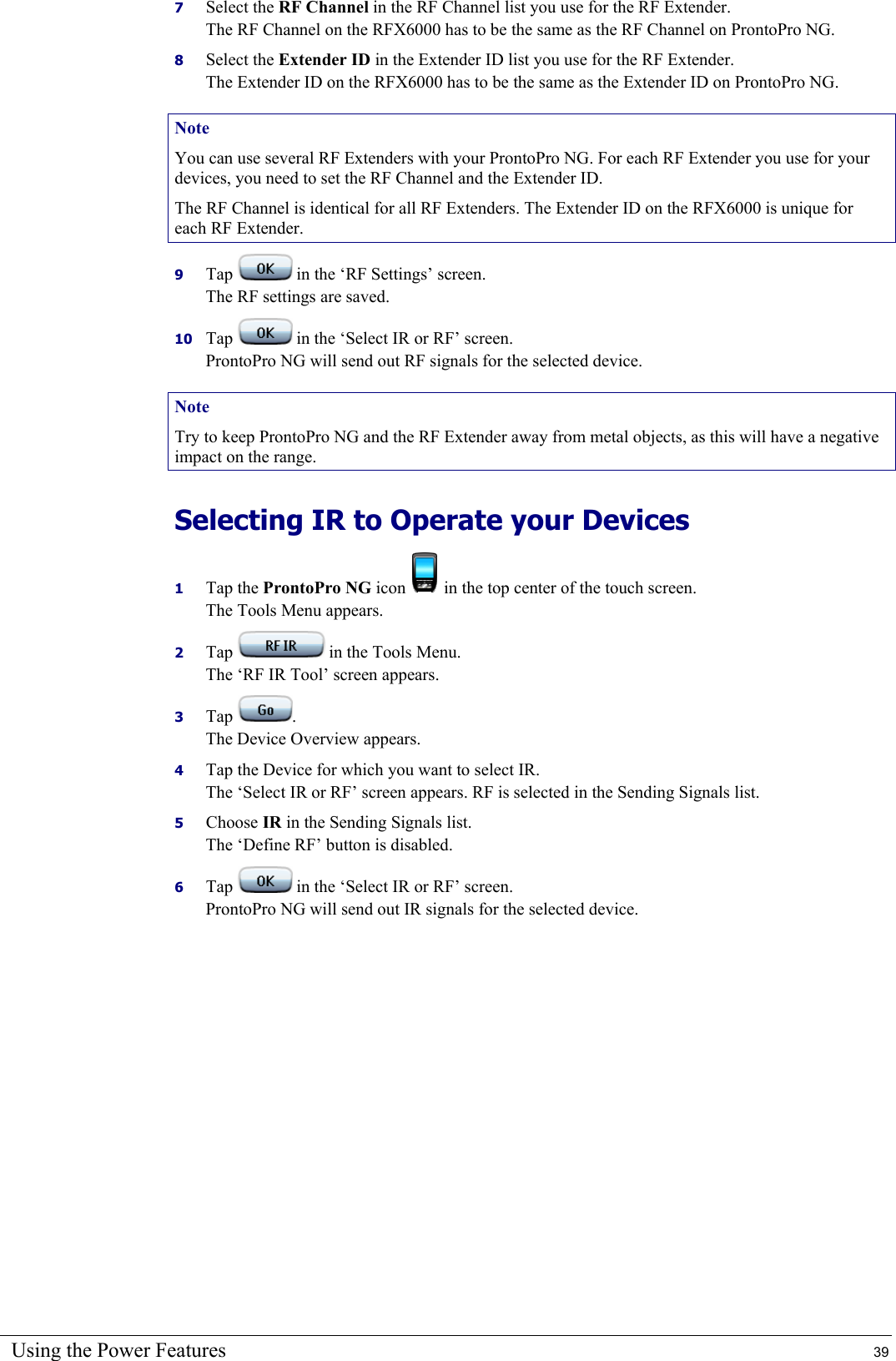 Using the Power Features  39 7  Select the RF Channel in the RF Channel list you use for the RF Extender. The RF Channel on the RFX6000 has to be the same as the RF Channel on ProntoPro NG. 8  Select the Extender ID in the Extender ID list you use for the RF Extender. The Extender ID on the RFX6000 has to be the same as the Extender ID on ProntoPro NG. Note You can use several RF Extenders with your ProntoPro NG. For each RF Extender you use for your devices, you need to set the RF Channel and the Extender ID. The RF Channel is identical for all RF Extenders. The Extender ID on the RFX6000 is unique for each RF Extender. 9  Tap   in the ‘RF Settings’ screen. The RF settings are saved. 10  Tap   in the ‘Select IR or RF’ screen. ProntoPro NG will send out RF signals for the selected device. Note Try to keep ProntoPro NG and the RF Extender away from metal objects, as this will have a negative impact on the range. Selecting IR to Operate your Devices 1  Tap the ProntoPro NG icon   in the top center of the touch screen. The Tools Menu appears. 2  Tap   in the Tools Menu. The ‘RF IR Tool’ screen appears. 3  Tap  . The Device Overview appears. 4  Tap the Device for which you want to select IR. The ‘Select IR or RF’ screen appears. RF is selected in the Sending Signals list. 5  Choose IR in the Sending Signals list. The ‘Define RF’ button is disabled. 6  Tap   in the ‘Select IR or RF’ screen. ProntoPro NG will send out IR signals for the selected device.  