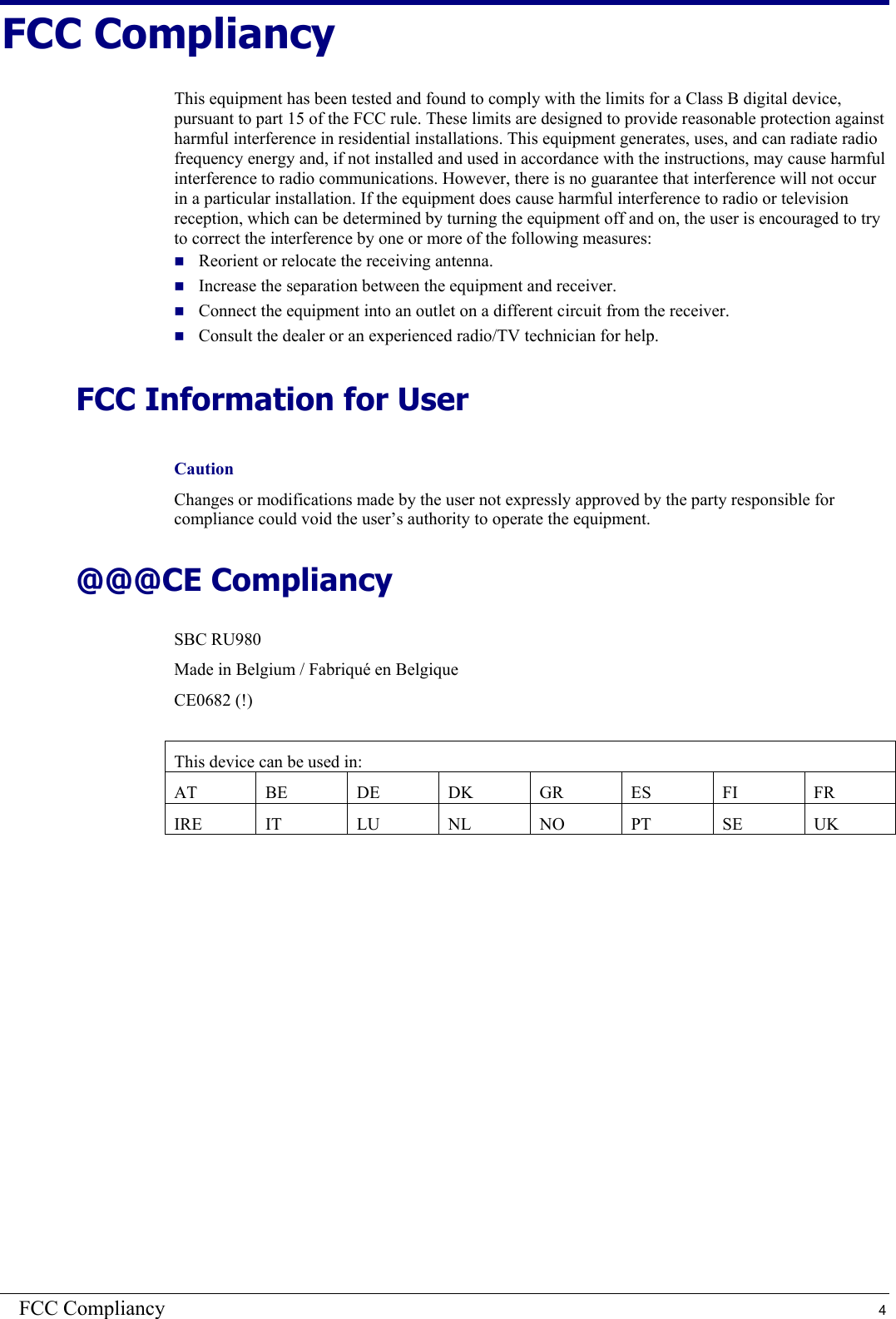 FCC Compliancy  4 FCC Compliancy This equipment has been tested and found to comply with the limits for a Class B digital device, pursuant to part 15 of the FCC rule. These limits are designed to provide reasonable protection against harmful interference in residential installations. This equipment generates, uses, and can radiate radio frequency energy and, if not installed and used in accordance with the instructions, may cause harmful interference to radio communications. However, there is no guarantee that interference will not occur in a particular installation. If the equipment does cause harmful interference to radio or television reception, which can be determined by turning the equipment off and on, the user is encouraged to try to correct the interference by one or more of the following measures:  Reorient or relocate the receiving antenna.  Increase the separation between the equipment and receiver.  Connect the equipment into an outlet on a different circuit from the receiver.  Consult the dealer or an experienced radio/TV technician for help. FCC Information for User Caution Changes or modifications made by the user not expressly approved by the party responsible for compliance could void the user’s authority to operate the equipment. @@@CE Compliancy SBC RU980 Made in Belgium / Fabriqué en Belgique CE0682 (!)  This device can be used in: AT BE DE DK GR ES  FI  FR IRE IT  LU NL NO PT SE UK   