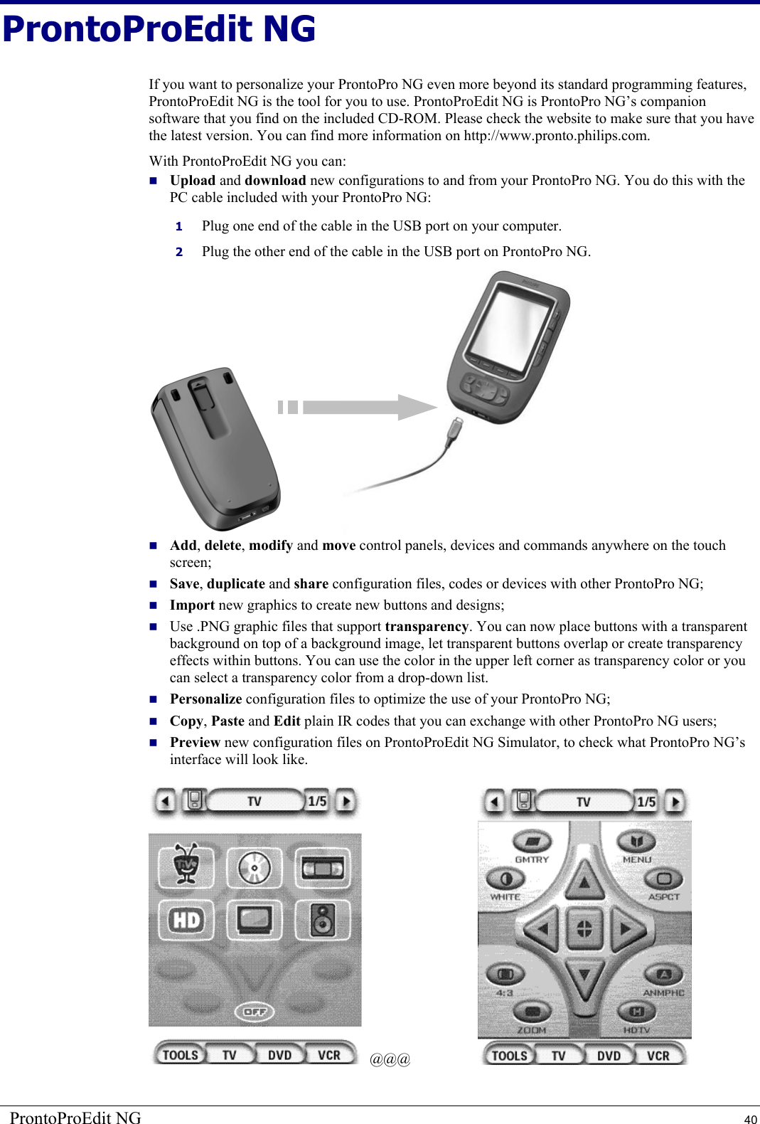 ProntoProEdit NG  40 ProntoProEdit NG If you want to personalize your ProntoPro NG even more beyond its standard programming features, ProntoProEdit NG is the tool for you to use. ProntoProEdit NG is ProntoPro NG’s companion software that you find on the included CD-ROM. Please check the website to make sure that you have the latest version. You can find more information on http://www.pronto.philips.com. With ProntoProEdit NG you can:  Upload and download new configurations to and from your ProntoPro NG. You do this with the PC cable included with your ProntoPro NG:  1  Plug one end of the cable in the USB port on your computer. 2  Plug the other end of the cable in the USB port on ProntoPro NG.                    Add, delete, modify and move control panels, devices and commands anywhere on the touch screen;  Save, duplicate and share configuration files, codes or devices with other ProntoPro NG;  Import new graphics to create new buttons and designs;  Use .PNG graphic files that support transparency. You can now place buttons with a transparent background on top of a background image, let transparent buttons overlap or create transparency effects within buttons. You can use the color in the upper left corner as transparency color or you can select a transparency color from a drop-down list.  Personalize configuration files to optimize the use of your ProntoPro NG;  Copy, Paste and Edit plain IR codes that you can exchange with other ProntoPro NG users;  Preview new configuration files on ProntoProEdit NG Simulator, to check what ProntoPro NG’s interface will look like.    @@@  