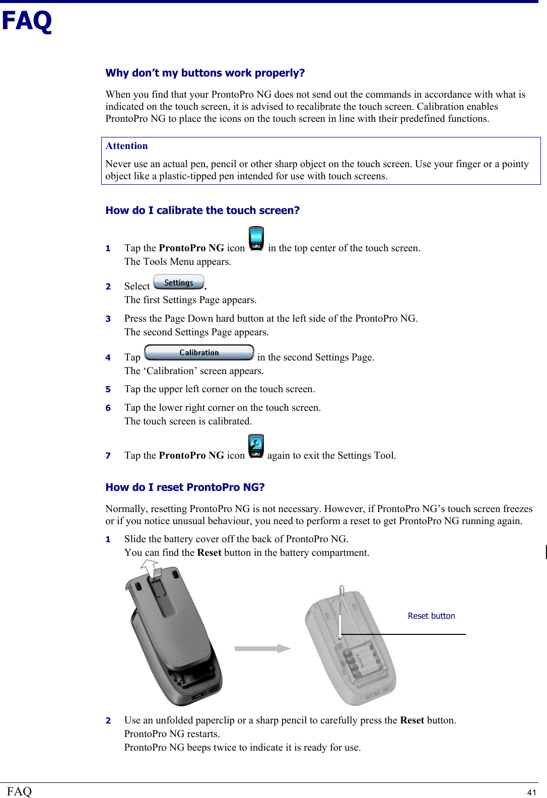 FAQ  41 FAQ Why don’t my buttons work properly?  When you find that your ProntoPro NG does not send out the commands in accordance with what is indicated on the touch screen, it is advised to recalibrate the touch screen. Calibration enables ProntoPro NG to place the icons on the touch screen in line with their predefined functions. Attention Never use an actual pen, pencil or other sharp object on the touch screen. Use your finger or a pointy object like a plastic-tipped pen intended for use with touch screens. How do I calibrate the touch screen? 1  Tap the ProntoPro NG icon   in the top center of the touch screen. The Tools Menu appears. 2  Select  . The first Settings Page appears. 3  Press the Page Down hard button at the left side of the ProntoPro NG. The second Settings Page appears. 4  Tap   in the second Settings Page. The ‘Calibration’ screen appears. 5  Tap the upper left corner on the touch screen. 6  Tap the lower right corner on the touch screen. The touch screen is calibrated. 7  Tap the ProntoPro NG icon   again to exit the Settings Tool. How do I reset ProntoPro NG?  Normally, resetting ProntoPro NG is not necessary. However, if ProntoPro NG’s touch screen freezes or if you notice unusual behaviour, you need to perform a reset to get ProntoPro NG running again. 1  Slide the battery cover off the back of ProntoPro NG. You can find the Reset button in the battery compartment.       2  Use an unfolded paperclip or a sharp pencil to carefully press the Reset button. ProntoPro NG restarts. ProntoPro NG beeps twice to indicate it is ready for use. Reset button 