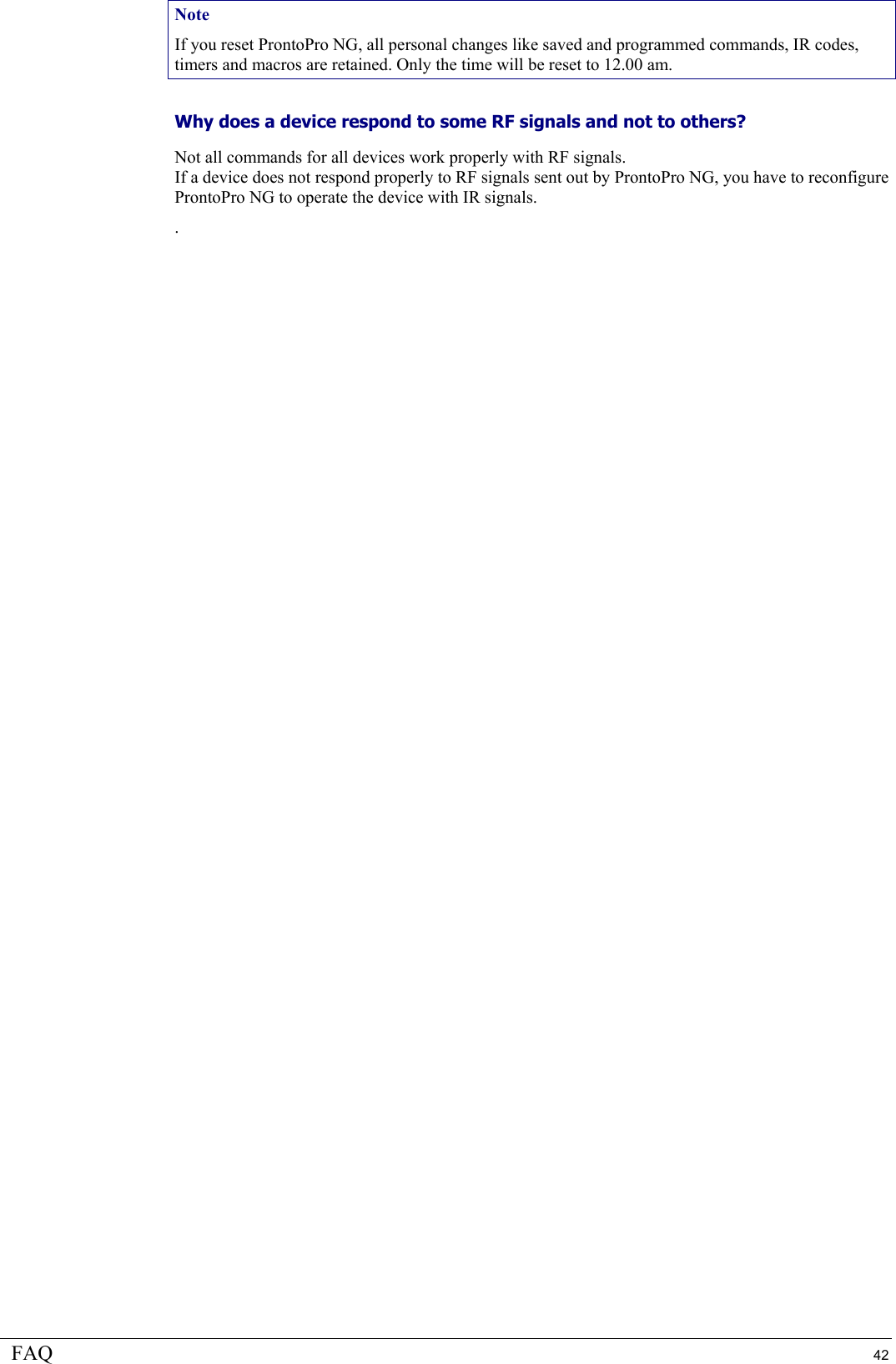 FAQ  42 Note If you reset ProntoPro NG, all personal changes like saved and programmed commands, IR codes, timers and macros are retained. Only the time will be reset to 12.00 am. Why does a device respond to some RF signals and not to others?  Not all commands for all devices work properly with RF signals. If a device does not respond properly to RF signals sent out by ProntoPro NG, you have to reconfigure ProntoPro NG to operate the device with IR signals. .