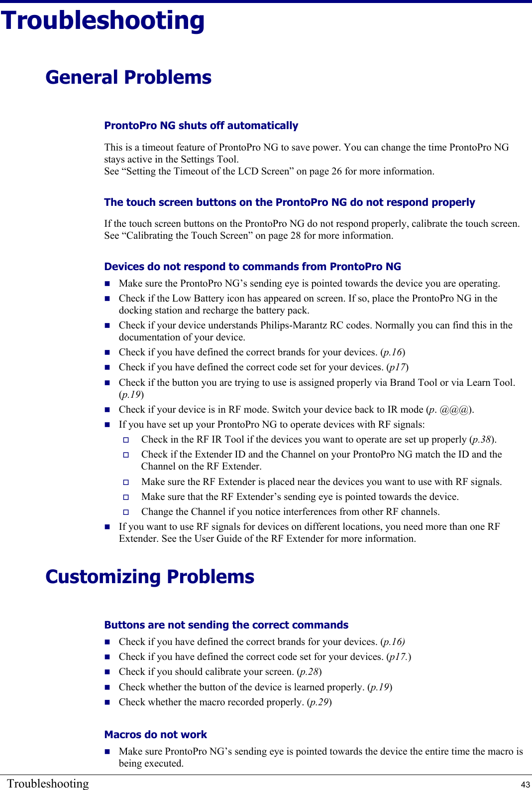 Troubleshooting  43 Troubleshooting General Problems ProntoPro NG shuts off automatically This is a timeout feature of ProntoPro NG to save power. You can change the time ProntoPro NG stays active in the Settings Tool. See “Setting the Timeout of the LCD Screen” on page 26 for more information. The touch screen buttons on the ProntoPro NG do not respond properly If the touch screen buttons on the ProntoPro NG do not respond properly, calibrate the touch screen. See “Calibrating the Touch Screen” on page 28 for more information. Devices do not respond to commands from ProntoPro NG   Make sure the ProntoPro NG’s sending eye is pointed towards the device you are operating.  Check if the Low Battery icon has appeared on screen. If so, place the ProntoPro NG in the docking station and recharge the battery pack.  Check if your device understands Philips-Marantz RC codes. Normally you can find this in the documentation of your device.  Check if you have defined the correct brands for your devices. (p.16)  Check if you have defined the correct code set for your devices. (p17)  Check if the button you are trying to use is assigned properly via Brand Tool or via Learn Tool. (p.19)  Check if your device is in RF mode. Switch your device back to IR mode (p. @@@).  If you have set up your ProntoPro NG to operate devices with RF signals:   Check in the RF IR Tool if the devices you want to operate are set up properly (p.38).   Check if the Extender ID and the Channel on your ProntoPro NG match the ID and the Channel on the RF Extender.   Make sure the RF Extender is placed near the devices you want to use with RF signals.   Make sure that the RF Extender’s sending eye is pointed towards the device.   Change the Channel if you notice interferences from other RF channels.  If you want to use RF signals for devices on different locations, you need more than one RF Extender. See the User Guide of the RF Extender for more information. Customizing Problems Buttons are not sending the correct commands  Check if you have defined the correct brands for your devices. (p.16)  Check if you have defined the correct code set for your devices. (p17.)  Check if you should calibrate your screen. (p.28)  Check whether the button of the device is learned properly. (p.19)  Check whether the macro recorded properly. (p.29) Macros do not work   Make sure ProntoPro NG’s sending eye is pointed towards the device the entire time the macro is being executed. 