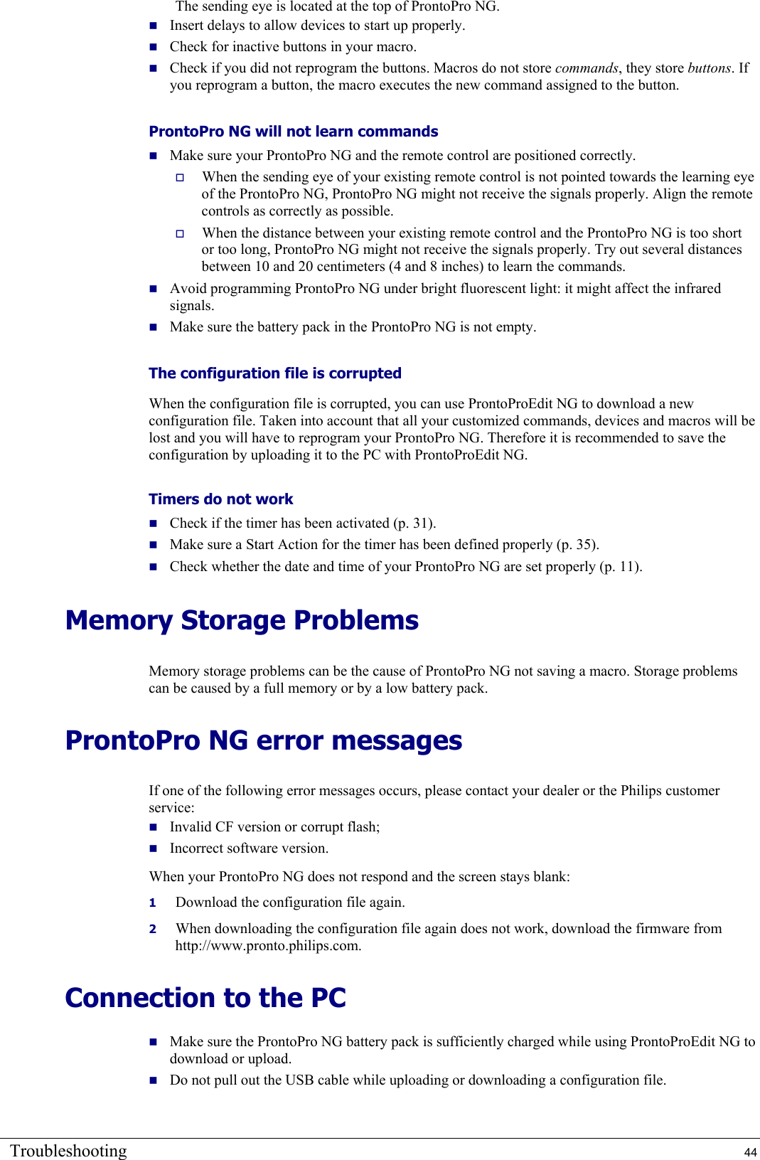 Troubleshooting  44 The sending eye is located at the top of ProntoPro NG.  Insert delays to allow devices to start up properly.  Check for inactive buttons in your macro.  Check if you did not reprogram the buttons. Macros do not store commands, they store buttons. If you reprogram a button, the macro executes the new command assigned to the button. ProntoPro NG will not learn commands  Make sure your ProntoPro NG and the remote control are positioned correctly.   When the sending eye of your existing remote control is not pointed towards the learning eye of the ProntoPro NG, ProntoPro NG might not receive the signals properly. Align the remote controls as correctly as possible.   When the distance between your existing remote control and the ProntoPro NG is too short or too long, ProntoPro NG might not receive the signals properly. Try out several distances between 10 and 20 centimeters (4 and 8 inches) to learn the commands.  Avoid programming ProntoPro NG under bright fluorescent light: it might affect the infrared signals.  Make sure the battery pack in the ProntoPro NG is not empty. The configuration file is corrupted When the configuration file is corrupted, you can use ProntoProEdit NG to download a new configuration file. Taken into account that all your customized commands, devices and macros will be lost and you will have to reprogram your ProntoPro NG. Therefore it is recommended to save the configuration by uploading it to the PC with ProntoProEdit NG. Timers do not work  Check if the timer has been activated (p. 31).  Make sure a Start Action for the timer has been defined properly (p. 35).  Check whether the date and time of your ProntoPro NG are set properly (p. 11). Memory Storage Problems  Memory storage problems can be the cause of ProntoPro NG not saving a macro. Storage problems can be caused by a full memory or by a low battery pack. ProntoPro NG error messages  If one of the following error messages occurs, please contact your dealer or the Philips customer service:  Invalid CF version or corrupt flash;  Incorrect software version. When your ProntoPro NG does not respond and the screen stays blank: 1  Download the configuration file again. 2  When downloading the configuration file again does not work, download the firmware from http://www.pronto.philips.com. Connection to the PC  Make sure the ProntoPro NG battery pack is sufficiently charged while using ProntoProEdit NG to download or upload.  Do not pull out the USB cable while uploading or downloading a configuration file.  