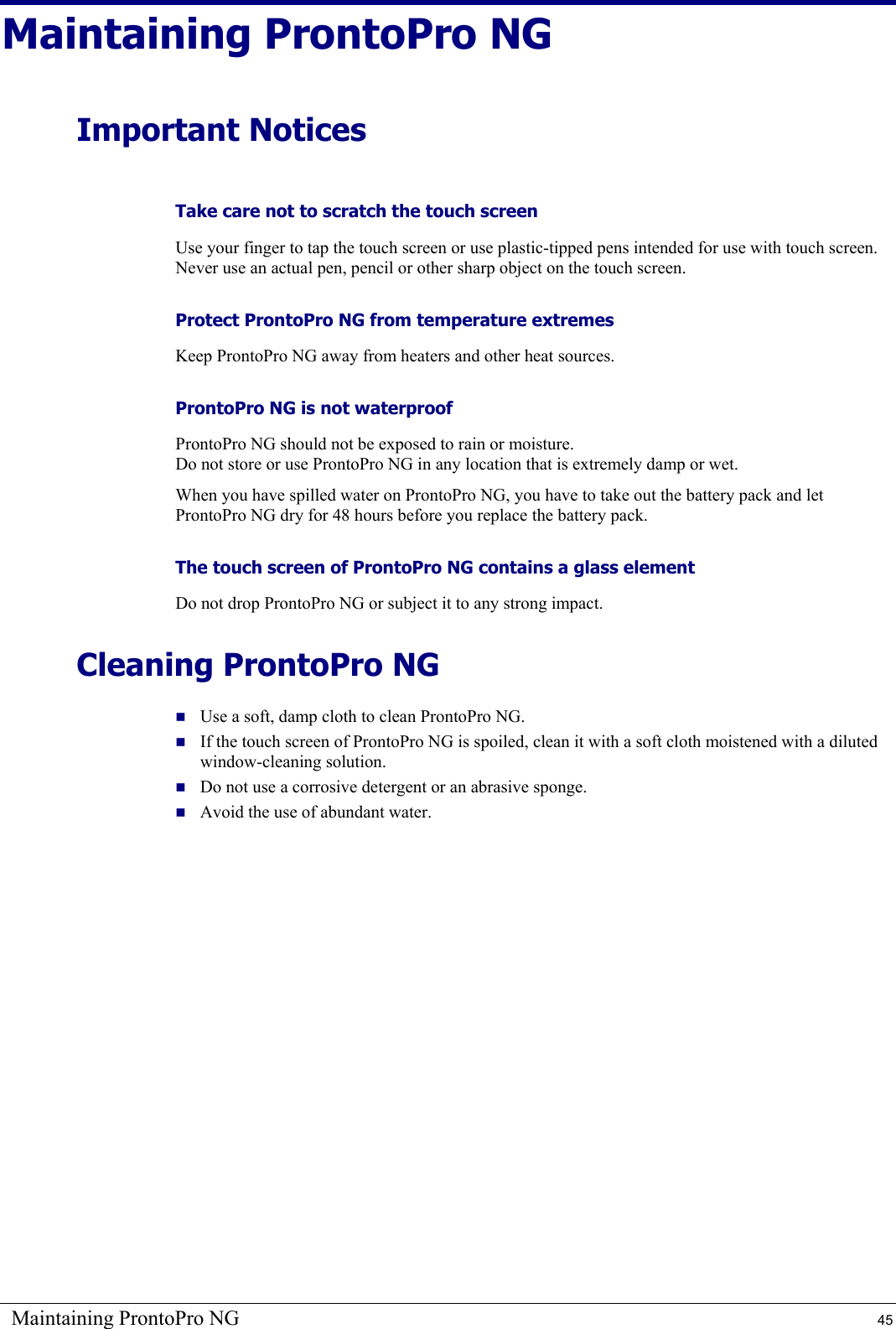 Maintaining ProntoPro NG  45 Maintaining ProntoPro NG Important Notices Take care not to scratch the touch screen Use your finger to tap the touch screen or use plastic-tipped pens intended for use with touch screen. Never use an actual pen, pencil or other sharp object on the touch screen. Protect ProntoPro NG from temperature extremes Keep ProntoPro NG away from heaters and other heat sources. ProntoPro NG is not waterproof ProntoPro NG should not be exposed to rain or moisture. Do not store or use ProntoPro NG in any location that is extremely damp or wet. When you have spilled water on ProntoPro NG, you have to take out the battery pack and let ProntoPro NG dry for 48 hours before you replace the battery pack. The touch screen of ProntoPro NG contains a glass element Do not drop ProntoPro NG or subject it to any strong impact. Cleaning ProntoPro NG  Use a soft, damp cloth to clean ProntoPro NG.  If the touch screen of ProntoPro NG is spoiled, clean it with a soft cloth moistened with a diluted window-cleaning solution.  Do not use a corrosive detergent or an abrasive sponge.  Avoid the use of abundant water.  