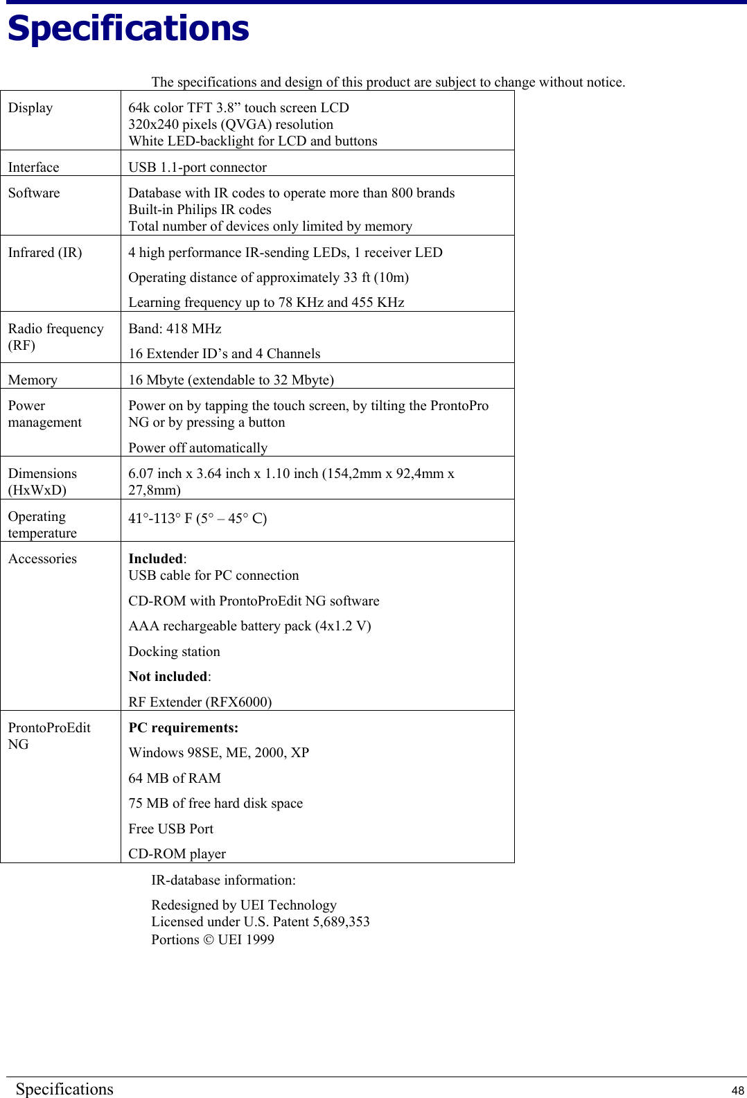 Specifications  48 Specifications The specifications and design of this product are subject to change without notice. Display  64k color TFT 3.8” touch screen LCD 320x240 pixels (QVGA) resolution White LED-backlight for LCD and buttons Interface USB 1.1-port connector Software  Database with IR codes to operate more than 800 brands Built-in Philips IR codes Total number of devices only limited by memory Infrared (IR)  4 high performance IR-sending LEDs, 1 receiver LED Operating distance of approximately 33 ft (10m) Learning frequency up to 78 KHz and 455 KHz Radio frequency (RF) Band: 418 MHz 16 Extender ID’s and 4 Channels Memory  16 Mbyte (extendable to 32 Mbyte) Power management Power on by tapping the touch screen, by tilting the ProntoPro NG or by pressing a button Power off automatically Dimensions (HxWxD) 6.07 inch x 3.64 inch x 1.10 inch (154,2mm x 92,4mm x 27,8mm) Operating temperature 41°-113° F (5° – 45° C) Accessories  Included: USB cable for PC connection CD-ROM with ProntoProEdit NG software AAA rechargeable battery pack (4x1.2 V) Docking station Not included: RF Extender (RFX6000) ProntoProEdit NG PC requirements: Windows 98SE, ME, 2000, XP 64 MB of RAM 75 MB of free hard disk space Free USB Port CD-ROM player IR-database information: Redesigned by UEI Technology Licensed under U.S. Patent 5,689,353 Portions  UEI 1999  