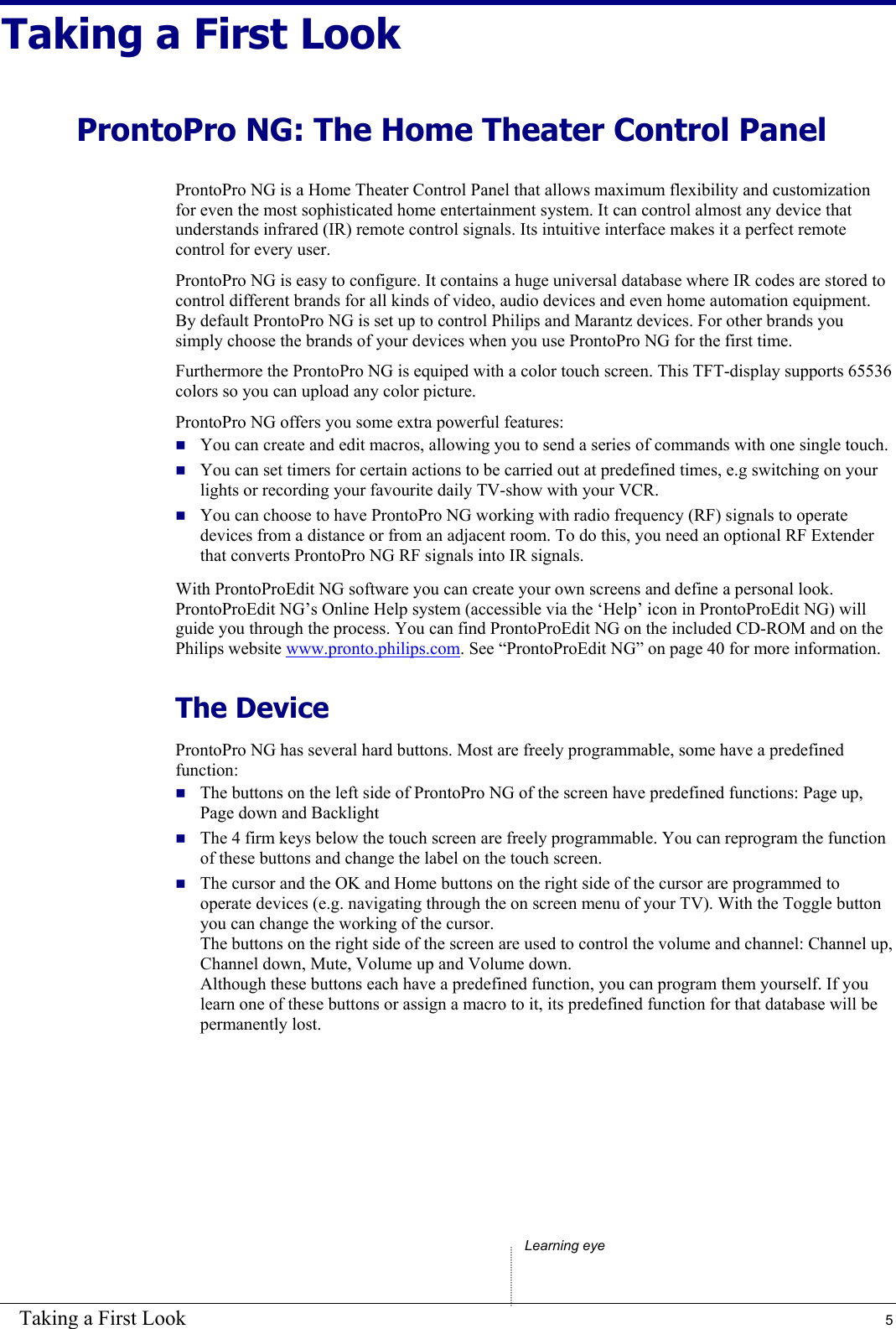 Taking a First Look  5 Taking a First Look ProntoPro NG: The Home Theater Control Panel ProntoPro NG is a Home Theater Control Panel that allows maximum flexibility and customization for even the most sophisticated home entertainment system. It can control almost any device that understands infrared (IR) remote control signals. Its intuitive interface makes it a perfect remote control for every user. ProntoPro NG is easy to configure. It contains a huge universal database where IR codes are stored to control different brands for all kinds of video, audio devices and even home automation equipment. By default ProntoPro NG is set up to control Philips and Marantz devices. For other brands you simply choose the brands of your devices when you use ProntoPro NG for the first time. Furthermore the ProntoPro NG is equiped with a color touch screen. This TFT-display supports 65536 colors so you can upload any color picture. ProntoPro NG offers you some extra powerful features:  You can create and edit macros, allowing you to send a series of commands with one single touch.  You can set timers for certain actions to be carried out at predefined times, e.g switching on your lights or recording your favourite daily TV-show with your VCR.  You can choose to have ProntoPro NG working with radio frequency (RF) signals to operate devices from a distance or from an adjacent room. To do this, you need an optional RF Extender that converts ProntoPro NG RF signals into IR signals. With ProntoProEdit NG software you can create your own screens and define a personal look. ProntoProEdit NG’s Online Help system (accessible via the ‘Help’ icon in ProntoProEdit NG) will guide you through the process. You can find ProntoProEdit NG on the included CD-ROM and on the Philips website www.pronto.philips.com. See “ProntoProEdit NG” on page 40 for more information. The Device ProntoPro NG has several hard buttons. Most are freely programmable, some have a predefined function:  The buttons on the left side of ProntoPro NG of the screen have predefined functions: Page up, Page down and Backlight  The 4 firm keys below the touch screen are freely programmable. You can reprogram the function of these buttons and change the label on the touch screen.  The cursor and the OK and Home buttons on the right side of the cursor are programmed to operate devices (e.g. navigating through the on screen menu of your TV). With the Toggle button you can change the working of the cursor. The buttons on the right side of the screen are used to control the volume and channel: Channel up, Channel down, Mute, Volume up and Volume down. Although these buttons each have a predefined function, you can program them yourself. If you learn one of these buttons or assign a macro to it, its predefined function for that database will be permanently lost.        Learning eye 