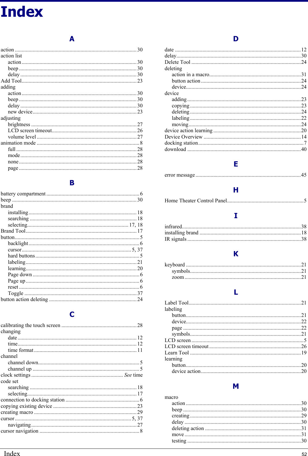 Index  52 Index A action ......................................................................................... 30 action list action.................................................................................... 30 beep ......................................................................................30 delay ..................................................................................... 30 Add Tool.................................................................................... 23 adding action.................................................................................... 30 beep ......................................................................................30 delay ..................................................................................... 30 new device............................................................................ 23 adjusting brightness ............................................................................. 27 LCD screen timeout.............................................................. 26 volume level ......................................................................... 27 animation mode ........................................................................... 8 full ........................................................................................28 mode..................................................................................... 28 none...................................................................................... 28 page ......................................................................................28 B battery compartment .................................................................... 6 beep ........................................................................................... 30 brand installing............................................................................... 18 searching .............................................................................. 18 selecting.......................................................................... 17, 18 Brand Tool................................................................................. 17 button........................................................................................... 5 backlight................................................................................. 6 cursor................................................................................ 5, 37 hard buttons............................................................................ 5 labeling................................................................................. 21 learning................................................................................. 20 Page down ..............................................................................6 Page up................................................................................... 6 reset ........................................................................................6 Toggle .................................................................................. 37 button action deleting ................................................................ 24 C calibrating the touch screen ....................................................... 28 changing date ....................................................................................... 12 time....................................................................................... 12 time format ........................................................................... 11 channel channel down..........................................................................5 channel up .............................................................................. 5 clock settings ................................................................... See time code set searching .............................................................................. 18 selecting................................................................................17 connection to docking station ...................................................... 6 copying existing device ............................................................. 23 creating macro ........................................................................... 29 cursor ..................................................................................... 5, 37 navigating............................................................................. 27 cursor navigation ......................................................................... 8 D date ............................................................................................12 delay...........................................................................................30 Delete Tool ................................................................................24 deleting action in a macro...................................................................31 button action .........................................................................24 device....................................................................................24 device adding ...................................................................................23 copying .................................................................................23 deleting .................................................................................24 labeling .................................................................................22 moving..................................................................................24 device action learning ................................................................20 Device Overview .......................................................................14 docking station.............................................................................7 download ...................................................................................40 E error message.............................................................................45 H Home Theater Control Panel........................................................5 I infrared.......................................................................................38 installing brand ..........................................................................18 IR signals ...................................................................................38 K keyboard ....................................................................................21 symbols.................................................................................21 zoom .....................................................................................21 L Label Tool..................................................................................21 labeling button....................................................................................21 device....................................................................................22 page ......................................................................................22 symbols.................................................................................21 LCD screen ..................................................................................5 LCD screen timeout ...................................................................26 Learn Tool .................................................................................19 learning button....................................................................................20 device action.........................................................................20 M macro action ....................................................................................30 beep ......................................................................................30 creating .................................................................................29 delay .....................................................................................30 deleting action ......................................................................31 move .....................................................................................31 testing ...................................................................................30 