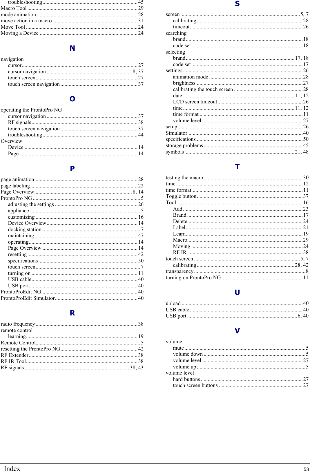 Index  53 troubleshooting..................................................................... 45 Macro Tool ................................................................................ 29 mode animation ......................................................................... 28 move action in a macro.............................................................. 31 Move Tool ................................................................................. 24 Moving a Device ....................................................................... 24 N navigation cursor.................................................................................... 27 cursor navigation ..............................................................8, 37 touch screen.......................................................................... 27 touch screen navigation ........................................................37 O operating the ProntoPro NG cursor navigation ..................................................................37 RF signals............................................................................. 38 touch screen navigation ........................................................37 troubleshooting..................................................................... 44 Overview Device .................................................................................. 14 Page...................................................................................... 14 P page animation........................................................................... 28 page labeling..............................................................................22 Page Overview....................................................................... 8, 14 ProntoPro NG ..............................................................................5 adjusting the settings ............................................................ 26 appliance ................................................................................5 customizing .......................................................................... 16 Device Overview.................................................................. 14 docking station ....................................................................... 7 maintaining...........................................................................47 operating...............................................................................14 Page Overview ..................................................................... 14 resetting................................................................................ 42 specifications........................................................................ 50 touch screen............................................................................7 turning on ............................................................................. 11 USB cable............................................................................. 40 USB port............................................................................... 40 ProntoProEdit NG...................................................................... 40 ProntoProEdit Simulator............................................................ 40 R radio frequency.......................................................................... 38 remote control learning................................................................................. 19 Remote Control............................................................................5 resetting the ProntoPro NG........................................................ 42 RF Extender............................................................................... 38 RF IR Tool................................................................................. 38 RF signals ............................................................................ 38, 43 S screen.......................................................................................5, 7 calibrating.............................................................................28 timeout..................................................................................26 searching brand.....................................................................................18 code set.................................................................................18 selecting brand...............................................................................17, 18 code set.................................................................................17 settings.......................................................................................26 animation mode ....................................................................28 brightness..............................................................................27 calibrating the touch screen ..................................................28 date .................................................................................11, 12 LCD screen timeout..............................................................26 time.................................................................................11, 12 time format ...........................................................................11 volume level .........................................................................27 setup...........................................................................................26 Simulator ...................................................................................40 specifications .............................................................................50 storage problems ........................................................................45 symbols................................................................................21, 48 T testing the macro........................................................................30 time ............................................................................................12 time format.................................................................................11 Toggle button.............................................................................37 Tool............................................................................................16 Add .......................................................................................23 Brand ....................................................................................17 Delete....................................................................................24 Label.....................................................................................21 Learn.....................................................................................19 Macro....................................................................................29 Moving .................................................................................24 RF IR ....................................................................................38 touch screen .............................................................................5, 7 calibrating.......................................................................28, 42 transparency.................................................................................8 turning on ProntoPro NG...........................................................11 U upload ........................................................................................40 USB cable ..................................................................................40 USB port ................................................................................6, 40 V volume mute........................................................................................5 volume down ..........................................................................5 volume level .........................................................................27 volume up ...............................................................................5 volume level hard buttons ..........................................................................27 touch screen buttons .............................................................27   