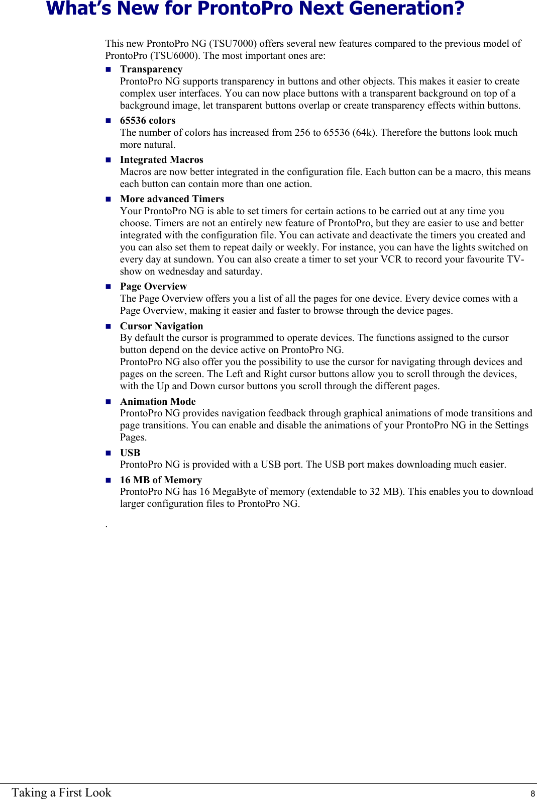 Taking a First Look  8 What’s New for ProntoPro Next Generation? This new ProntoPro NG (TSU7000) offers several new features compared to the previous model of ProntoPro (TSU6000). The most important ones are:  Transparency ProntoPro NG supports transparency in buttons and other objects. This makes it easier to create complex user interfaces. You can now place buttons with a transparent background on top of a background image, let transparent buttons overlap or create transparency effects within buttons.  65536 colors The number of colors has increased from 256 to 65536 (64k). Therefore the buttons look much more natural.  Integrated Macros Macros are now better integrated in the configuration file. Each button can be a macro, this means each button can contain more than one action.   More advanced Timers Your ProntoPro NG is able to set timers for certain actions to be carried out at any time you choose. Timers are not an entirely new feature of ProntoPro, but they are easier to use and better integrated with the configuration file. You can activate and deactivate the timers you created and you can also set them to repeat daily or weekly. For instance, you can have the lights switched on every day at sundown. You can also create a timer to set your VCR to record your favourite TV-show on wednesday and saturday.  Page Overview The Page Overview offers you a list of all the pages for one device. Every device comes with a Page Overview, making it easier and faster to browse through the device pages.  Cursor Navigation  By default the cursor is programmed to operate devices. The functions assigned to the cursor button depend on the device active on ProntoPro NG. ProntoPro NG also offer you the possibility to use the cursor for navigating through devices and pages on the screen. The Left and Right cursor buttons allow you to scroll through the devices, with the Up and Down cursor buttons you scroll through the different pages.  Animation Mode ProntoPro NG provides navigation feedback through graphical animations of mode transitions and page transitions. You can enable and disable the animations of your ProntoPro NG in the Settings Pages.  USB ProntoPro NG is provided with a USB port. The USB port makes downloading much easier.  16 MB of Memory ProntoPro NG has 16 MegaByte of memory (extendable to 32 MB). This enables you to download larger configuration files to ProntoPro NG. .