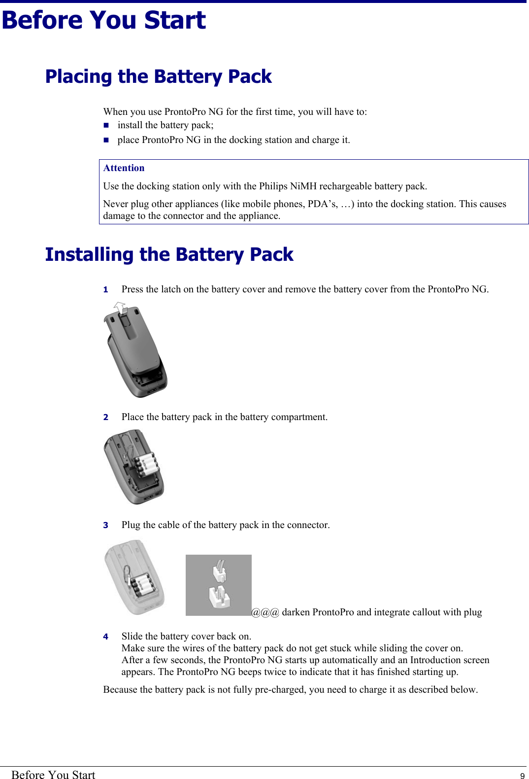 Before You Start  9 Before You Start Placing the Battery Pack When you use ProntoPro NG for the first time, you will have to:  install the battery pack;  place ProntoPro NG in the docking station and charge it. Attention Use the docking station only with the Philips NiMH rechargeable battery pack. Never plug other appliances (like mobile phones, PDA’s, …) into the docking station. This causes damage to the connector and the appliance. Installing the Battery Pack 1  Press the latch on the battery cover and remove the battery cover from the ProntoPro NG.  2  Place the battery pack in the battery compartment.  3  Plug the cable of the battery pack in the connector.  @@@ darken ProntoPro and integrate callout with plug 4  Slide the battery cover back on. Make sure the wires of the battery pack do not get stuck while sliding the cover on. After a few seconds, the ProntoPro NG starts up automatically and an Introduction screen appears. The ProntoPro NG beeps twice to indicate that it has finished starting up. Because the battery pack is not fully pre-charged, you need to charge it as described below. 