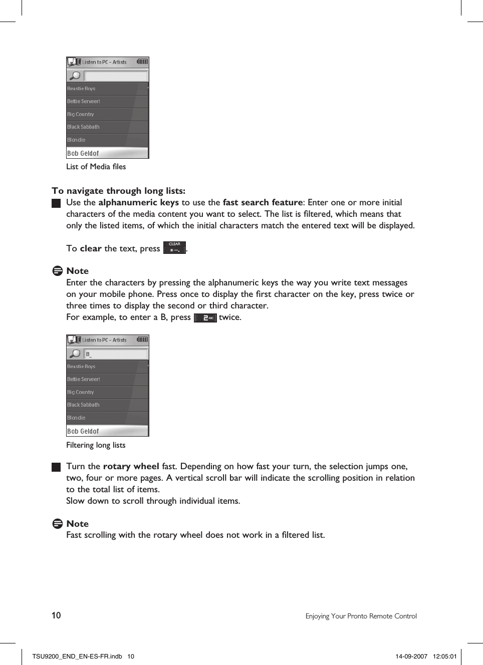 10 Enjoying Your Pronto Remote ControlTo navigate through long lists:   Use the alphanumeric keys to use the fast search feature: Enter one or more initial characters of the media content you want to select. The list is ﬁltered, which means that only the listed items, of which the initial characters match the entered text will be displayed.   To clear the text, press  .D NoteEnter the characters by pressing the alphanumeric keys the way you write text messages on your mobile phone. Press once to display the ﬁrst character on the key, press twice or three times to display the second or third character.  For example, to enter a B, press   twice.   Turn the rotary wheel fast. Depending on how fast your turn, the selection jumps one, two, four or more pages. A vertical scroll bar will indicate the scrolling position in relation to the total list of items.  Slow down to scroll through individual items.D NoteFast scrolling with the rotary wheel does not work in a ﬁltered list. Filtering long listsList of Media ﬁles TSU9200_END_EN-ES-FR.indb   10 14-09-2007   12:05:01