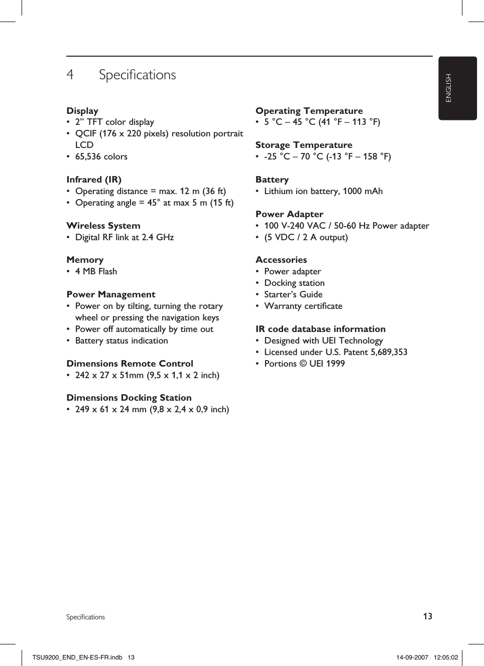 4  SpeciﬁcationsENGLISH13SpeciﬁcationsDisplay •  2” TFT color display•  QCIF (176 x 220 pixels) resolution portrait LCD•  65,536 colorsInfrared (IR)•  Operating distance = max. 12 m (36 ft)•  Operating angle = 45° at max 5 m (15 ft)Wireless System•  Digital RF link at 2.4 GHzMemory•  4 MB FlashPower Management•  Power on by tilting, turning the rotary wheel or pressing the navigation keys•  Power off automatically by time out•  Battery status indicationDimensions Remote Control •  242 x 27 x 51mm (9,5 x 1,1 x 2 inch)Dimensions Docking Station •  249 x 61 x 24 mm (9,8 x 2,4 x 0,9 inch)Operating Temperature •  5 °C – 45 °C (41 °F – 113 °F)Storage Temperature •  -25 °C – 70 °C (-13 °F – 158 °F)Battery •  Lithium ion battery, 1000 mAhPower Adapter •  100 V-240 VAC / 50-60 Hz Power adapter•  (5 VDC / 2 A output)Accessories •  Power adapter•  Docking station•  Starter’s Guide•  Warranty certiﬁcateIR code database information •  Designed with UEI Technology•  Licensed under U.S. Patent 5,689,353•  Portions © UEI 1999TSU9200_END_EN-ES-FR.indb   13 14-09-2007   12:05:02