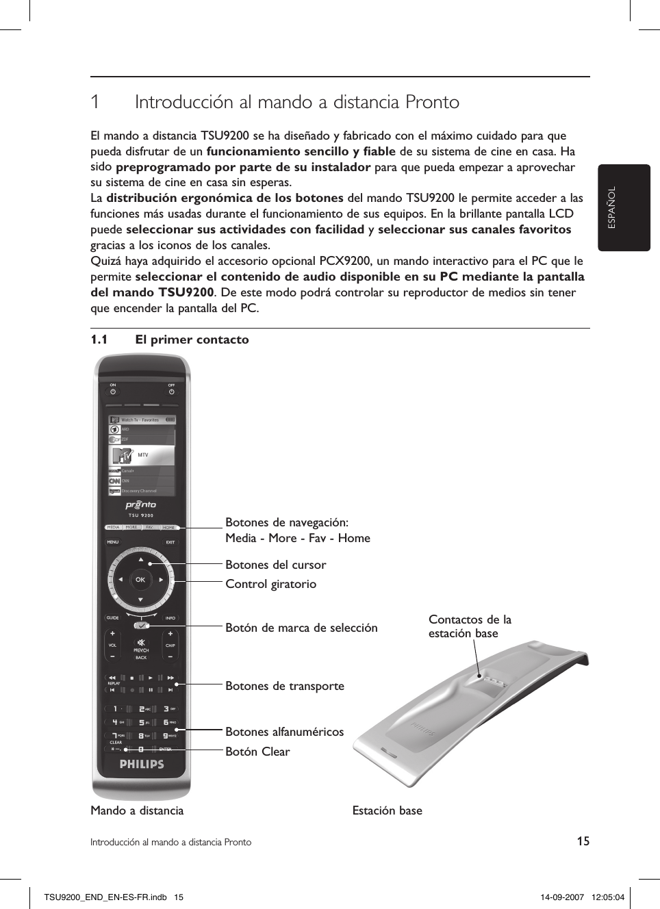 ESPAÑOL15Introducción al mando a distancia ProntoContactos de la estación base1  Introducción al mando a distancia ProntoEl mando a distancia TSU9200 se ha diseñado y fabricado con el máximo cuidado para que pueda disfrutar de un funcionamiento sencillo y ﬁable de su sistema de cine en casa. Ha sido preprogramado por parte de su instalador para que pueda empezar a aprovechar su sistema de cine en casa sin esperas.La distribución ergonómica de los botones del mando TSU9200 le permite acceder a las funciones más usadas durante el funcionamiento de sus equipos. En la brillante pantalla LCD puede seleccionar sus actividades con facilidad y seleccionar sus canales favoritos gracias a los iconos de los canales.Quizá haya adquirido el accesorio opcional PCX9200, un mando interactivo para el PC que le permite seleccionar el contenido de audio disponible en su PC mediante la pantalla del mando TSU9200. De este modo podrá controlar su reproductor de medios sin tener que encender la pantalla del PC. 1.1  El primer contactoMando a distancia Estación base Botones de navegación: Media - More - Fav - HomeBotones del cursorControl giratorioBotón de marca de selecciónBotones de transporteBotones alfanuméricosBotón ClearTSU9200_END_EN-ES-FR.indb   15 14-09-2007   12:05:04