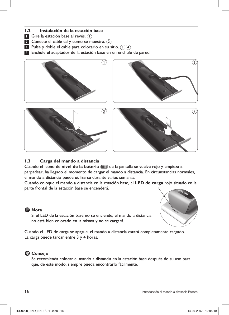 16 Introducción al mando a distancia Pronto1.2  Instalación de la estación base 1  Gire la estación base al revés.  2  Conecte el cable tal y como se muestra.  3  Pulse y doble el cable para colocarlo en su sitio.   4  Enchufe el adaptador de la estación base en un enchufe de pared.21.3  Carga del mando a distanciaCuando el icono de nivel de la batería   de la pantalla se vuelve rojo y empieza a parpadear, ha llegado el momento de cargar el mando a distancia. En circunstancias normales, el mando a distancia puede utilizarse durante varias semanas.Cuando coloque el mando a distancia en la estación base, el LED de carga rojo situado en la parte frontal de la estación base se encenderá.D Nota Si el LED de la estación base no se enciende, el mando a distancia  no está bien colocado en la misma y no se cargará.Cuando el LED de carga se apague, el mando a distancia estará completamente cargado. La carga puede tardar entre 3 y 4 horas.E Consejo Se recomienda colocar el mando a distancia en la estación base después de su uso para que, de este modo, siempre pueda encontrarlo fácilmente. 1431 23 4TSU9200_END_EN-ES-FR.indb   16 14-09-2007   12:05:10